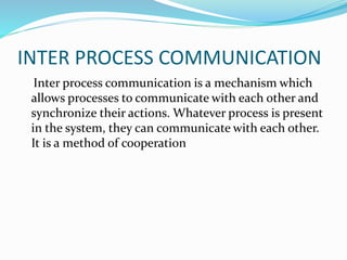 INTER PROCESS COMMUNICATION
Inter process communication is a mechanism which
allows processes to communicate with each other and
synchronize their actions. Whatever process is present
in the system, they can communicate with each other.
It is a method of cooperation
 