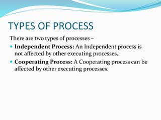 TYPES OF PROCESS
There are two types of processes –
 Independent Process: An Independent process is
not affected by other executing processes.
 Cooperating Process: A Cooperating process can be
affected by other executing processes.
 