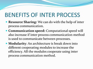 BENEFITS OF INTER PROCESS
 Resource Sharing: We can do with the help of inter
process communication.
 Communication speed: Computational speed will
also increase if inter process communication method
is used to communicate between processes.
 Modularity: An architecture is break down into
different cooperating modules to increase the
efficiency. All the modules cooperate using inter
process communication method.
 