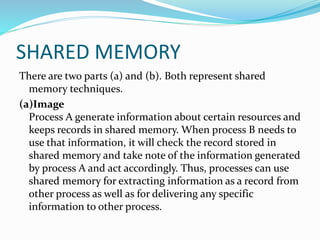 SHARED MEMORY
There are two parts (a) and (b). Both represent shared
memory techniques.
(a)Image
Process A generate information about certain resources and
keeps records in shared memory. When process B needs to
use that information, it will check the record stored in
shared memory and take note of the information generated
by process A and act accordingly. Thus, processes can use
shared memory for extracting information as a record from
other process as well as for delivering any specific
information to other process.
 