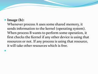  Image (b):
Whenever process A uses some shared memory, it
sends information to the kernel (operating system).
When process B wants to perform some operation, it
first checks the Kernel if any other device is using that
resources or not. If any process is using that resource,
it will take other resources which is free.

 