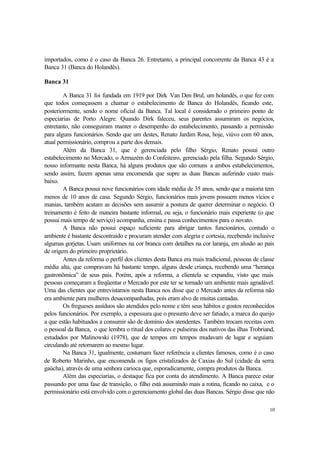 10
importados, como é o caso da Banca 26. Entretanto, a principal concorrente da Banca 43 é a
Banca 31 (Banca do Holandês).
Banca 31
A Banca 31 foi fundada em 1919 por Dirk Van Den Brul, um holandês, o que fez com
que todos começassem a chamar o estabelecimento de Banca do Holandês, ficando este,
posteriormente, sendo o nome oficial da Banca. Tal local é considerado o primeiro ponto de
especiarias de Porto Alegre. Quando Dirk faleceu, seus parentes assumiram os negócios,
entretanto, não conseguiram manter o desempenho do estabelecimento, passando a permissão
para alguns funcionários. Sendo que um destes, Renato Jardim Rosa, hoje, viúvo com 60 anos,
atual permissionário, comprou a parte dos demais.
Além da Banca 31, que é gerenciada pelo filho Sérgio, Renato possui outro
estabelecimento no Mercado, o Armazém do Confeiteiro, gerenciado pela filha. Segundo Sérgio,
nosso informante nesta Banca, há alguns produtos que são comuns a ambos estabelecimentos,
sendo assim, fazem apenas uma encomenda que supre as duas Bancas auferindo custo mais
baixo.
A Banca possui nove funcionários com idade média de 35 anos, sendo que a maioria tem
menos de 10 anos de casa. Segundo Sérgio, funcionários mais jovens possuem menos vícios e
manias, também acatam as decisões sem assumir a postura de querer determinar o negócio. O
treinamento é feito de maneira bastante informal, ou seja, o funcionário mais experiente (o que
possui mais tempo de serviço) acompanha, ensina e passa conhecimentos para o novato.
A Banca não possui espaço suficiente para abrigar tantos funcionários, contudo o
ambiente é bastante descontraído e procuram atender com alegria e cortesia, recebendo inclusive
algumas gorjetas. Usam uniformes na cor branca com detalhes na cor laranja, em alusão ao país
de origem do primeiro proprietário.
Antes da reforma o perfil dos clientes desta Banca era mais tradicional, pessoas de classe
média alta, que compravam há bastante tempo, alguns desde criança, recebendo uma “herança
gastronômica” de seus pais. Porém, após a reforma, a clientela se expandiu, visto que mais
pessoas começaram a freqüentar o Mercado por este ter se tornado um ambiente mais agradável.
Uma das clientes que entrevistamos nesta Banca nos disse que o Mercado antes da reforma não
era ambiente para mulheres desacompanhadas, pois eram alvo de muitas cantadas.
Os fregueses assíduos são atendidos pelo nome e têm seus hábitos e gostos reconhecidos
pelos funcionários. Por exemplo, a espessura que o presunto deve ser fatiado, a marca do queijo
a que estão habituados a consumir são de domínio dos atendentes. Também trocam receitas com
o pessoal da Banca, o que lembra o ritual dos colares e pulseiras dos nativos das ilhas Trobriand,
estudados por Malinowski (1978), que de tempos em tempos mudavam de lugar e seguiam
circulando até retornarem ao mesmo lugar.
Na Banca 31, igualmente, costumam fazer referência a clientes famosos, como é o caso
de Roberto Marinho, que encomenda os figos cristalizados de Caxias do Sul (cidade da serra
gaúcha), através de uma senhora carioca que, esporadicamente, compra produtos da Banca.
Além das especiarias, o destaque fica por conta do atendimento. A Banca parece estar
passando por uma fase de transição, o filho está assumindo mais a rotina, ficando no caixa, e o
permissionário está envolvido com o gerenciamento global das duas Bancas. Sérgio disse que não
 