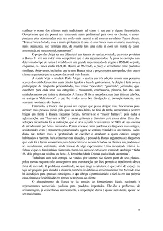 11
conhece o nome dos clientes mais tradicionais tal como o seu pai e alguns funcionários.
Observamos que ele possui um tratamento mais profissional para com os clientes, e esses
parecem estar acostumados com um estilo mais pessoal e até mesmo carinhoso. Para o cliente:
"Tem a Banca do lado, mas a minha preferência é essa...é uma Banca mais arrumada, mais limpa,
mais organizada, isso também atrai, de repente tem uma outra aí com um monte de coisa
amontoada, eu nunca passei, nem reparei".
O preço não chega ser um diferencial em termos de vendas, contudo, em certos produtos
a Banca 31 tem um valor mais competitivo que o dos supermercados. À guisa de exemplo, um
determinado tipo de nozes é vendido em um grande supermercado da região a R$36,00 o quilo,
enquanto, na Banca custa R$24,00. Dentro do Mercado, o preço é semelhante entre produtos
similares, observamos, inclusive, que se uma Banca baixa o preço a outra acompanha, visto que o
cliente argumenta que na concorrência está mais barato.
A revista Veja - unidade Porto Alegre - realiza em três edições anuais uma pesquisa
acerca dos estabelecimentos mais citados ligados a área da gastronomia. A eleição é feita com a
participação de cinqüenta personalidades, tais como "socielites", "gourmets", jornalistas, que
escolhem para cada uma das categorias - restaurante, churrascaria, pizzaria, bar, etc.- um
estabelecimento que tenha se destacado. A Banca 31 foi a vencedora, nas duas últimas edições,
na categoria "delicatesses", o que lhe rendeu uma boa divulgação e, conseqüentemente, um
aumento no número de clientes.
Entretanto, a Banca não possui um espaço que possa abrigar mais funcionários para
atender mais pessoas, razão pela qual, às sextas-feiras, no final da tarde, começaram a ocorrer
brigas em frente à Banca. Segundo Sérgio, formava-se o “maior barraco”, pois dada a
aglomeração, uns “furavam a fila” e outros gritavam e discutiam por causa disto. Uma das
soluções encontradas foi a instituição, que se deu, a partir de novembro de 2000, de um sistema
de atendimento por fichas numeradas. Porém, criou-se outro problema, os fregueses mais antigos,
acostumados com o tratamento personalizado, agora se sentiam reduzidos a um número, além
disto, não tinham mais a oportunidade de escolher o atendente a quem estavam sempre
habituados a recorrer. Para contornar esta situação, o pessoal da Banca argumenta aos fregueses
que esta foi a forma encontrada para democratizar o acesso de todos os clientes aos produtos e
ao atendimento, entretanto, ainda trata-se de algo experimental. Uma curiosidade relativa às
fichas, é que os funcionários costumam chamá-las como se estivessem cantando um bingo: “ ficha
55, dois gringos na coxilha, ou ficha 13, Teresinha Maria Cristina qual a idade da menina”.
Trabalham com tele-entrega. As vendas por Internet não fazem parte de seus planos,
pelos menos enquanto não conseguirem uma estruturação que lhes permita o atendimento desta
fatia de mercado. O problema visualizado, no que tange à estrutura, é que, além do espaço da
loja ser pequeno para atender a clientela, também inviabiliza o armazenamento. No Mercado não
há condições para grandes estocagens, o que obriga o permissionário a fazê-lo em sua própria
casa, tirando a flexibilidade em termos de resposta ao cliente.
O abastecimento da Banca se dá através de fornecedores locais, nacionais e
representantes comerciais paulistas para produtos importados. Devido a problemas de
armazenagem, já comentados anteriormente, a importação direta é quase inexistente, apesar de
ser mais barata.
 