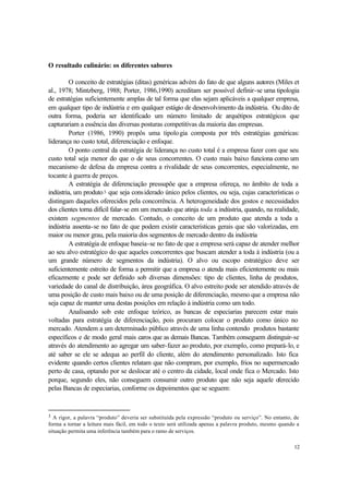 12
O resultado culinário: os diferentes sabores
O conceito de estratégias (ditas) genéricas advém do fato de que alguns autores (Miles et
al., 1978; Mintzberg, 1988; Porter, 1986,1990) acreditam ser possível definir-se uma tipologia
de estratégias suficientemente amplas de tal forma que elas sejam aplicáveis a qualquer empresa,
em qualquer tipo de indústria e em qualquer estágio de desenvolvimento da indústria. Ou dito de
outra forma, poderia ser identificado um número limitado de arquétipos estratégicos que
capturariam a essência das diversas posturas competitivas da maioria das empresas.
Porter (1986, 1990) propôs uma tipologia composta por três estratégias genéricas:
liderança no custo total, diferenciação e enfoque.
O ponto central da estratégia de liderança no custo total é a empresa fazer com que seu
custo total seja menor do que o de seus concorrentes. O custo mais baixo funciona como um
mecanismo de defesa da empresa contra a rivalidade de seus concorrentes, especialmente, no
tocante à guerra de preços.
A estratégia de diferenciação pressupõe que a empresa ofereça, no âmbito de toda a
indústria, um produto3 que seja considerado único pelos clientes, ou seja, cujas características o
distingam daqueles oferecidos pela concorrência. A heterogeneidade dos gostos e necessidades
dos clientes torna difícil falar-se em um mercado que atinja toda a indústria, quando, na realidade,
existem segmentos de mercado. Contudo, o conceito de um produto que atenda a toda a
indústria assenta-se no fato de que podem existir características gerais que são valorizadas, em
maior ou menor grau, pela maioria dos segmentos de mercado dentro da indústria
A estratégia de enfoque baseia-se no fato de que a empresa será capaz de atender melhor
ao seu alvo estratégico do que aqueles concorrentes que buscam atender a toda à indústria (ou a
um grande número de segmentos da indústria). O alvo ou escopo estratégico deve ser
suficientemente estreito de forma a permitir que a empresa o atenda mais eficientemente ou mais
eficazmente e pode ser definido sob diversas dimensões: tipo de clientes, linha de produtos,
variedade do canal de distribuição, área geográfica. O alvo estreito pode ser atendido através de
uma posição de custo mais baixo ou de uma posição de diferenciação, mesmo que a empresa não
seja capaz de manter uma destas posições em relação à indústria como um todo.
Analisando sob este enfoque teórico, as bancas de especiarias parecem estar mais
voltadas para estratégia de diferenciação, pois procuram colocar o produto como único no
mercado. Atendem a um determinado público através de uma linha contendo produtos bastante
específicos e de modo geral mais caros que as demais Bancas. Também conseguem distinguir-se
através do atendimento ao agregar um saber-fazer ao produto, por exemplo, como prepará-lo, e
até saber se ele se adequa ao perfil do cliente, além do atendimento personalizado. Isto fica
evidente quando certos clientes relatam que não compram, por exemplo, frios no supermercado
perto de casa, optando por se deslocar até o centro da cidade, local onde fica o Mercado. Isto
porque, segundo eles, não conseguem consumir outro produto que não seja aquele oferecido
pelas Bancas de especiarias, conforme os depoimentos que se seguem:
3 A rigor, a palavra “produto” deveria ser substituída pela expressão “produto ou serviço”. No entanto, de
forma a tornar a leitura mais fácil, em todo o texto será utilizada apenas a palavra produto, mesmo quando a
situação permita uma inferência também para o ramo de serviços.
 