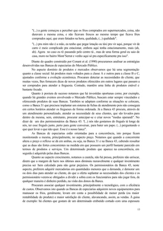 13
"(...) a gente começou a perceber que os frios comprados em supermercados, coisa, não
duravam a mesma coisa, e não ficavam frescos ao mesmo tempo que ficava frios
comprados aqui, que eram fatiados na hora, qualidade, (...) qualidade".
"(...) pra mim não é a mão, eu tenho que pegar lotação ou táxi pra vir aqui, porque vir de
carro é meio complicado pra estacionar, embora aqui tenha estacionamento, mais (ah,
ah). Agora no caso eu tô passando pelo centro tá , mas de uma forma geral eu saio de
casa, moro no bairro Mont’Serrat e venho aqui só pra especificamente pra isso".
Diante do quadro construído por Conant et al. (1990) procuramos analisar as estratégias
desenvolvidas nas Bancas de especiarias do Mercado Público.
No aspecto domínio de produtos e mercados observamos que há uma segmentação
quanto a classe social: há produtos mais voltados para a classe A e outros para a classe B e C,
ajustados conforme a evolução econômica. Procuram detectar as necessidades do cliente, que
muitas vezes, lhes fornecem dicas de novos produtos oferecidos em outros lugares que passam a
ser comprados para atender a freguesia. Contudo, mantêm uma linha de produtos estável e
bastante focado.
Quanto à postura de sucesso notamos que há investidas oportunas como, por exemplo,
quando há grandes eventos envolvendo o Mercado Público, buscam estar sempre vinculados e
oferecendo produtos de suas Bancas. Também se adaptam conforme as situações se colocam,
como a Banca 31 que precisou implantar um sistema de fichas de atendimento pois não conseguia
em certos horários atender os fregueses de forma ordenada. Já a Banca 43 procura, através de
um atendimento personalizado, atender as necessidade de seus clientes, que são levados para
dentro da mesma, sem, entretanto, procurar antecipar-se e criar novos "modus operandi". No
dizer de um dos permissionários da Banca 43: "(...) nós não gostamos do freguês tá longe de
nós, ter esse freguês junto, perto para gente conversar, para bater um papo. (...) perguntando o
que quer levar o que não quer. Esse é o nosso lance".
As Bancas de especiarias estão orientadas para a concorrência, isto porque ficam
monitorando a mesma, principalmente, no aspecto preço. Notamos que quando a concorrente
altera o preço o reflexo se dá em ambas, ou seja, na Banca 31 e na Banca 43, cabendo ressaltar
que as duas são fortes concorrentes na medida em que possuem um perfil bastante parecido em
termos de produtos e serviços. Um determinado produto que aparece na concorrência, em
seguida é adquirido pelas duas Bancas.
Quanto ao aspecto crescimento, notamos a cautela, não há pressa, preferem não arriscar,
dizem que a margem de lucro nos últimos anos diminuiu razoavelmente e qualquer investimento
precisa ser bem calculado para não gerar prejuízos. Os permissionários da Banca 43, neste
aspecto, preferem adquirir mercadorias em quantidades menores que a demanda, e demorar um
ou dois dias para atender ao cliente, do que a oferta suplantar as necessidades dos clientes e os
permissionário verem-se obrigados a dividir a sobra com os funcionários para não jogar fora, de
qualquer maneira é dinheiro perdido, na visão dos donos da Banca.
Procuram associar qualquer investimento, principalmente o tecnológico, com a eficiência
de custos. Observamos isto quando as Bancas de especiarias adquirem novos equipamentos para
manusear os frios, geralmente, levam em conta a possibilidade de menor perda (ou maior
rentabilidade do produto) e maior satisfação do cliente, alavancando, assim, as vendas. À guisa
de exemplo: há clientes que gostam de um determinado embutido cortado com uma espessura
 