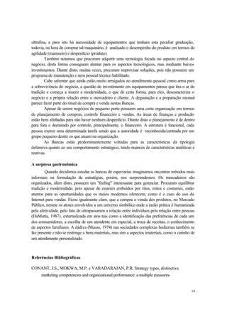 14
ultrafina, e para isto há necessidade de equipamentos que tenham esta peculiar graduação,
todavia, na hora de comprar tal maquinário, é analisado o desempenho do produto em termos de
agilidade (manuseio) e desperdício (produto).
Também notamos que procuram adquirir uma tecnologia focada no aspecto central do
negócio, desta forma conseguem atentar para os aspectos tecnológicos, mas mediante baixos
investimentos. Diante disto, muitas vezes, procuram improvisar soluções, pois não possuem um
programa de manutenção e nem pessoal técnico habilitado.
Cabe salientar que ainda estão muito arraigados no atendimento pessoal como arma para
a sobrevivência do negócio, a questão de investimento em equipamentos parece que tira o ar de
tradição e começa a inserir a modernidade, o que de certa forma, para eles, descaracteriza o
negócio e a própria relação entre o mercadeiro e cliente. A degustação e a preparação manual
parece fazer parte do ritual de compra e venda nestas Bancas.
Apesar de serem negócios de pequeno porte possuem uma certa organização em termos
de planejamento de compras, controle financeiro e vendas. As áreas de finanças e produção
estão bem alinhadas para não haver nenhum desperdício. Diante disto o planejamento é de dentro
para fora e dominado por controle, principalmente, o financeiro. A estrutura é funcional, cada
pessoa exerce uma determinada tarefa sendo que a autoridade é reconhecida/centrada por um
grupo pequeno dentre os que atuam na organização.
As Bancas estão predominantemente voltadas para as características da tipologia
defensiva quanto ao seu comportamento estratégico, tendo nuances de características analíticas e
reativas.
A surpresa gastronômica
Quando decidimos estudar as bancas de especiarias imaginamos encontrar métodos mais
informais na formulação de estratégias, porém, nos surpreendemos. Os mercadeiros são
organizados, além disto, possuem um "feeling" interessante para gerenciar. Procuram equilibrar
tradição e modernidade, pois apesar de estarem embuídos por ritos, mitos e costumes, estão
atentos para as oportunidades que os meios modernos oferecem, como é o caso do uso da
Internet para vendas. Ficou igualmente claro, que a compra e venda dos produtos, no Mercado
Público, remete os atores envolvidos a um universo simbólico onde a razão prática é humanizada
pela afetividade, pelo fato de ultrapassarem a relação entre indivíduos pela relação entre pessoas
(DaMatta, 1987), externalizada em atos tais como a identificação das preferências de cada um
dos consumidores, a escolha de um atendente em especial, a troca de receitas, o conhecimento
de aspectos familiares. A dádiva (Mauss, 1974) nas sociedades complexas hodiernas também se
faz presente e não se restringe a bens materiais, mas sim a aspectos imateriais, como o carinho de
um atendimento personalizado.
Referências Bibliográficas
CONANT, J.S., MOKWA, M.P. e VARADARAJAN, P.R. Strategy types, distinctive
marketing competencies and organizational performance: a multiple measures-
 