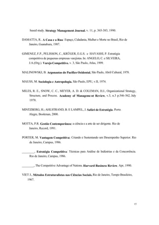 15
based study. Strategy Management Journal, v. 11, p. 365-383, 1990.
DAMATTA, R.. A Casa e a Rua: Espaço, Cidadania, Mulher e Morte no Brasil, Rio de
Janeiro, Guanabara, 1987.
GIMENEZ, F.P., PELISSON, C., KRÜGER, E.G.S. e HAYASHI, P. Estratégia
competitiva de pequenas empresas varejistas. In: ANGELO, C. e SILVEIRA,
J.A.(Org.). Varejo Competitivo, v. 3, São Paulo, Atlas, 1999.
MALINOWSKI, B. Argonautas do Pacífico Ocidental. São Paulo, Abril Cultural, 1978.
MAUSS, M. Sociologia e Antropologia. São Paulo, EPU, v.II, 1974.
MILES, R. E., SNOW, C. C., MEYER, A. D. & COLEMAN, H.J., Organizational Strategy,
Structure, and Process. Academy of Manageme nt Review, v.3, n.3 p.546-562, July
1978.
MINTZBERG, H.; AHLSTRAND, B. E LAMPEL, J. Safári de Estratégia. Porto
Alegre, Bookman, 2000.
MOTTA, P.R. Gestão Contemporânea: a ciência e a arte de ser dirigente. Rio de
Janeiro, Record, 1991.
PORTER, M. Vantagem Competitiva: Criando e Sustentando um Desempenho Superior. Rio
de Janeiro, Campus, 1986.
________, Estratégia Competitiva: Técnicas para Análise de Indústrias e da Concorrência.
Rio de Janeiro, Campus, 1986.
________, The Competitive Advantage of Nations. Harvard Business Review, Apr, 1990.
VIET J., Métodos Estruturalistas nas Ciências Sociais. Rio de Janeiro, Tempo Brasileiro,
1967.
 