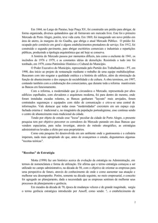 2
Em 1844, no Largo do Paraíso, hoje Praça XV, foi construído um prédio para abrigar, de
forma organizada, diversos quitandeiros que ali formavam um mercado livre. Este foi o primeiro
Mercado de Porto Alegre, porém, teve vida curta. Em 1869, foi inaugurado um novo prédio em
área de aterro, às margens do rio Guaíba, que abriga o atual Mercado Público. O prédio foi
ocupado pelo comércio em geral e alguns estabelecimentos prestadores de serviço. Em 1912, foi
construído o segundo pavimento, para abrigar escritórios comerciais e industriais e repartições
públicas, produzindo a tipologia arquitetônica que até hoje se conserva.
A história do Mercado passou por momentos difíceis, tais como a enchente de 1941, os
incêndios de 1976 e 1979, e as constantes idéias de demolição. Resistindo a tudo isto foi
tombado, em 1979, como Patrimônio Histórico e Cultural do Município.
O Poder Executivo do Município, representado pelo Partido dos Trabalhadores - PT, em
1990, deu início ao projeto de restauração mediante o trabalho de uma equipe multidisciplinar.
Buscaram com isto resgatar a qualidade estética e a história do edifício, além da otimização da
função de abastecimento e dos espaços de sociabilidade e de cultura. A obra terminou, em 1997,
contando também com a colaboração dos comerciantes, que durante toda a reforma mantiveram
as Bancas em funcionamento.
Com a reforma, a modernidade que já circundava o Mercado, representada por altos
edifícios espelhados, com elevadores e arquitetura moderna, foi para dentro do mesmo, onde
foram instaladas escadas rolantes, as Bancas ganharam "layouts" mais arrojados, foram
contratados seguranças e equipados com rádio de comunicação e criou-se uma central de
informações. Vale destacar que todas essas "modernidades" coexistem em um espaço cuja
fachada externa é tradicional e, no imaginário da população portoalegrense, esse continua sendo
o centro de abastecimento mais tradicional da cidade.
Tendo por objeto de estudo esse "locus" peculiar da cidade de Porto Alegre, a presente
pesquisa tem por objetivo percorrer os corredores do Mercado parando em duas Bancas que
vendem especiarias, para nelas investigar, através do método etnográfico, as estratégias
administrativas levadas a efeito por seus proprietários.
Como esta pesquisa foi desenvolvida em um ambiente onde a gastronomia e a culinária
imperam, nada mais apropriado do que, antes de avançarmos o estudo, degustarmos algumas
"receitas teóricas".
"Receitas" de Estratégia
Motta (1998) faz um histórico acerca da evolução da estratégia na Administração, em
termos de nomenclatura e forma de utilização. Ele afirma que o termo estratégia começou a ser
utilizado no campo administrativo, na década de 50, com o objetivo de orientar as empresas para
uma perspectiva de futuro, através do conhecimento de onde e como aumentar sua atuação e
melhorar seu desempenho. Porém, somente na década seguinte, no meio empresarial, o conceito
foi agregado ao planejamento, dada a necessidade que as empresas sentiram de melhorar seus
processos de planejamento e gerência.
Em meados da década de 70, época de mudanças velozes e de grande magnitude, surgiu
o termo gerência estratégica introduzido por Ansoff, como sendo: "... o estabelecimento de
 