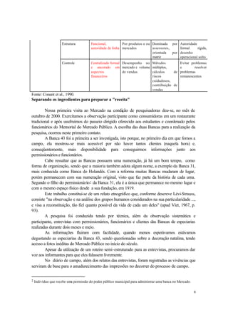 6
Estrutura Funcional,
autoridade de linha
Por produtos e ou
mercados
Dominada por
assessores,
orientada por
matriz
Autoridade
formal rígida,
desenho
operacional solto
Controle Centralizado formal
e ancorado em
aspectos
financeiros
Desempenho no
mercado e volume
de vendas
Métodos
múltiplos,
cálculos de
riscos
cuidadosos,
contribuição de
vendas
Evitar problemas
e resolver
problemas
remanescentes
Fonte: Conant et al., 1990.
Separando os ingredientes para preparar a "receita"
Nossa primeira visita ao Mercado na condição de pesquisadoras deu-se, no mês de
outubro de 2000. Exercitamos a observação participante como consumidoras em um restaurante
tradicional e após usufruímos do passeio dirigido oferecido aos estudantes e coordenado pelos
funcionários do Memorial do Mercado Público. A escolha das duas Bancas para a realização da
pesquisa, ocorreu neste primeiro contato.
A Banca 43 foi a primeira a ser investigada, isto porque, no primeiro dia em que fomos a
campo, ela mostrou-se mais acessível por não haver tantos clientes (naquela hora) e,
conseqüentemente, mais disponibilidade para conseguirmos informações junto aos
permissionários e funcionários.
Cabe ressaltar que as Bancas possuem uma numeração, já há um bom tempo, como
forma de organização, sendo que a maioria também adota algum nome, a exemplo da Banca 31,
mais conhecida como Banca do Holandês. Com a reforma muitas Bancas mudaram de lugar,
porém permanecem com sua numeração original, visto que faz parte da história de cada uma.
Segundo o filho do permissionário2 da Banca 31, ela é a única que permanece no mesmo lugar e
com o mesmo espaço físico desde a sua fundação, em 1919.
Este trabalho constitui-se de um relato etnográfico que, conforme descreve Lévi-Strauss,
consiste "na observação e na análise dos grupos humanos considerados na sua particularidade ...,
e visa a reconstituição, tão fiel quanto possível da vida de cada um deles" (apud Viet, 1967, p.
93).
A pesquisa foi conduzida tendo por técnica, além da observação sistemática e
participante, entrevistas com permissionários, funcionários e clientes das Bancas de especiarias
realizadas durante dois meses e meio.
As informações fluiram com facilidade, quando menos esperávamos estávamos
degustando as especiarias da Banca 43, sendo questionadas sobre a decoração natalina, tendo
acesso a fotos inéditas do Mercado Público no início do século.
Apesar da utilização de um roteiro semi-estruturado para as entrevistas, procuramos dar
voz aos informantes para que eles falassem livremente.
No diário de campo, além dos relatos das entrevistas, foram registradas as vivências que
serviram de base para o amadurecimento das impressões no decorrer do processo de campo.
2 Indivíduo que recebe uma permissão do poder público municipal para administrar uma banca no Mercado.
 