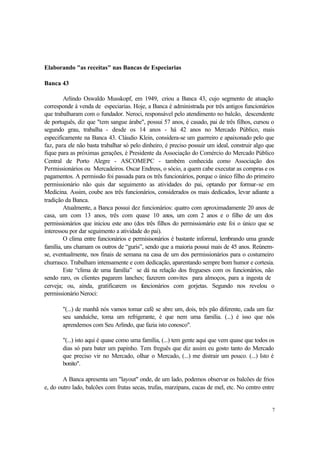 7
Elaborando "as receitas" nas Bancas de Especiarias
Banca 43
Arlindo Oswaldo Musskopf, em 1949, criou a Banca 43, cujo segmento de atuação
corresponde à venda de especiarias. Hoje, a Banca é administrada por três antigos funcionários
que trabalharam com o fundador. Neroci, responsável pelo atendimento no balcão, descendente
de português, diz que "tem sangue árabe", possui 57 anos, é casado, pai de três filhos, cursou o
segundo grau, trabalha - desde os 14 anos - há 42 anos no Mercado Público, mais
especificamente na Banca 43. Cláudio Klein, considera-se um guerreiro e apaixonado pelo que
faz, para ele não basta trabalhar só pelo dinheiro, é preciso possuir um ideal, construir algo que
fique para as próximas gerações, é Presidente da Associação do Comércio do Mercado Público
Central de Porto Alegre - ASCOMEPC - também conhecida como Associação dos
Permissionários ou Mercadeiros. Oscar Endress, o sócio, a quem cabe executar as compras e os
pagamentos. A permissão foi passada para os três funcionários, porque o único filho do primeiro
permissionário não quis dar seguimento as atividades do pai, optando por formar-se em
Medicina. Assim, coube aos três funcionários, considerados os mais dedicados, levar adiante a
tradição da Banca.
Atualmente, a Banca possui dez funcionários: quatro com aproximadamente 20 anos de
casa, um com 13 anos, três com quase 10 anos, um com 2 anos e o filho de um dos
permissionários que iniciou este ano (dos três filhos do permissionário este foi o único que se
interessou por dar seguimento a atividade do pai).
O clima entre funcionários e permisisonários é bastante informal, lembrando uma grande
família, uns chamam os outros de “guris”, sendo que a maioria possui mais de 45 anos. Reúnem-
se, eventualmente, nos finais de semana na casa de um dos permissionários para o costumeiro
churrasco. Trabalham intensamente e com dedicação, aparentando sempre bom humor e cortesia.
Este “clima de uma família” se dá na relação dos fregueses com os funcionários, não
sendo raro, os clientes pagarem lanches; fazerem convites para almoços, para a ingesta de
cerveja; ou, ainda, gratificarem os funcionários com gorjetas. Segundo nos revelou o
permissionário Neroci:
"(...) de manhã nós vamos tomar café se abre um, dois, três pão diferente, cada um faz
seu sanduíche, toma um refrigerante, é que nem uma família. (...) é isso que nós
aprendemos com Seu Arlindo, que fazia isto conosco".
"(...) isto aqui é quase como uma família, (...) tem gente aqui que vem quase que todos os
dias só para bater um papinho. Tem freguês que diz assim eu gosto tanto do Mercado
que preciso vir no Mercado, olhar o Mercado, (...) me distrair um pouco. (...) Isto é
bonito".
A Banca apresenta um "layout" onde, de um lado, podemos observar os balcões de frios
e, do outro lado, balcões com frutas secas, trufas, marzipans, cucas de mel, etc. No centro entre
 