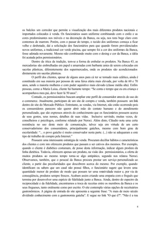8
os balcões um corredor que permite a visualização dos mais diferentes produtos nacionais e
importados colocados à venda. Os funcionários usam uniforme combinando com o estilo e as
cores predominantes nos móveis e na decoração da Banca, ou seja, nos tons bege claro com
contornos de marrom. Porém, com o passar do tempo, o tecido dos uniformes começa a ficar
velho e desbotado, daí a solicitação dos funcionários para que quando forem providenciados
novos uniformes, a tradicional cor verde piscina, que sempre foi a cor dos uniformes da Banca,
fosse adotada novamente. Mesmo não combinando muito com o desing e cor da Banca, a idéia
foi acatada pelos permissionários.
Dentro da ótica da tradição, tem-se a forma de embalar os produtos. Na Banca 43, as
mercadorias são embrulhadas em papel e amarradas com barbante antes de serem colocadas em
sacolas plásticas, diferentemente dos supermercados, onde os produtos são acondicionados
diretamente em sacolas plásticas.
O perfil dos clientes, apesar de alguns anos para cá ter se tornado mais eclético, ainda é
constituído em sua maioria por pessoas de uma faixa etária mais elevada, por volta de 60 e 70
anos, sendo a maioria mulheres e com poder aquisitivo mais elevado (classe média alta). Enfim
pessoas, como a Maria Luisa, cliente há bastante tempo: “Se conta o tempo que eu era criança e
acompanhava meu pai, deve fazer lá 50 anos”.
Contudo, os permissionários buscam ampliar este perfil de consumidor através do uso do
e-commerce. Atualmente, participam de um site de compra e venda, também possuem um link
dentro do site do Mercado Público. Entretanto, as vendas, via Internet, não estão ocorrendo pois
os consumidores parecem não querer abrir mão do contato humano e do atendimento
personalizado, que são expressos através do conhecimento que os funcionários possuem acerca
de seus gostos, seus nomes, detalhes de suas vidas. Inclusive servindo, muitas vezes, de
conselheiros e psicólogos, conforme relatado por Neroci. Além disto, Cláudio nota uma certa
resistência no uso deste meio de comunicação, talvez seja em virtude de um certo
conservadorismo dos consumidores, principalmente gaúchos, mesmo com bom grau de
escolaridade: “... o povo gaúcho é muito conservador nesta parte. (...) não se adequaram a este
tipo de trabalho de compra pela Internet.”
Possuem uma interessante estratégia de venda. Procuram decifrar hábitos e características
dos clientes e com isto oferecem produtos que passam a ser cativos dos mesmos. Por exemplo,
quando o cliente é diabético costumam, de posse desta informação, indicar algum produto da
linha dietética. Todavia, oferecem apenas um produto, na visão dos permissionários, a oferta de
muitos produtos ao mesmo tempo torna-se algo antipático, segundo nos relatou Neroci.
Observamos, também, que o pessoal da Banca procura prestar um serviço personalizado ao
cliente, a partir das peculiaridades que descobrem acerca do mesmo. Por exemplo, quando
identificam ou sabem que um casal não possui filhos, o funcionário sugere que levem uma
quantidade menor de produto de modo que possam ter uma rotatividade maior e, por via de
conseqüência, produtos sempre frescos. Acabam assim criando uma empatia com o freguês que
termina por desenvolver uma espécie de fidelidade junto a Banca. Ainda, dentro do espectro da
reciprocidade e da fidelidade, encontramos a troca de receitas entre os membros da Banca e os
seus fregueses, tanto oralmente como por escrito. O site contempla várias opções de receituários
gastronômicos. A página de entrada do site apresenta a seguinte frase: "A mais de meio século
dividindo conhecimento com a gastronomia gaúcha”. E segue no link "O que é?": "Não é a toa
 