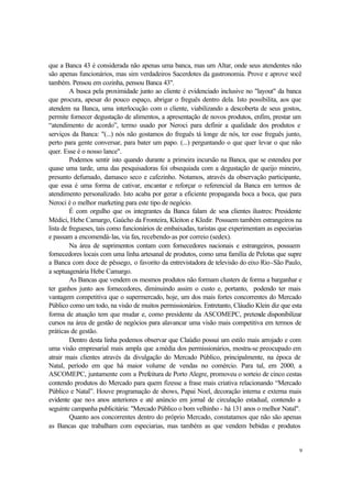 9
que a Banca 43 é considerada não apenas uma banca, mas um Altar, onde seus atendentes não
são apenas funcionários, mas sim verdadeiros Sacerdotes da gastronomia. Prove e aprove você
também. Pensou em cozinha, pensou Banca 43".
A busca pela proximidade junto ao cliente é evidenciado inclusive no "layout" da banca
que procura, apesar do pouco espaço, abrigar o freguês dentro dela. Isto possibilita, aos que
atendem na Banca, uma interlocução com o cliente, viabilizando a descoberta de seus gostos,
permite fornecer degustação de alimentos, a apresentação de novos produtos, enfim, prestar um
“atendimento de acordo”, termo usado por Neroci para definir a qualidade dos produtos e
serviços da Banca: "(...) nós não gostamos do freguês tá longe de nós, ter esse freguês junto,
perto para gente conversar, para bater um papo. (...) perguntando o que quer levar o que não
quer. Esse é o nosso lance".
Podemos sentir isto quando durante a primeira incursão na Banca, que se estendeu por
quase uma tarde, uma das pesquisadoras foi obsequiada com a degustação de queijo mineiro,
presunto defumado, damasco seco e cafezinho. Notamos, através da observação participante,
que essa é uma forma de cativar, encantar e reforçar o referencial da Banca em termos de
atendimento personalizado. Isto acaba por gerar a eficiente propaganda boca a boca, que para
Neroci é o melhor marketing para este tipo de negócio.
É com orgulho que os integrantes da Banca falam de seus clientes ilustres: Presidente
Médici, Hebe Camargo, Gaúcho da Fronteira, Kleiton e Kledir. Possuem também estrangeiros na
lista de fregueses, tais como funcionários de embaixadas, turistas que experimentam as especiarias
e passam a encomendá-las, via fax, recebendo-as por correio (sedex).
Na área de suprimentos contam com fornecedores nacionais e estrangeiros, possuem
fornecedores locais com uma linha artesanal de produtos, como uma família de Pelotas que supre
a Banca com doce de pêssego, o favorito da entrevistadora de televisão do eixo Rio-São Paulo,
a septuagenária Hebe Camargo.
As Bancas que vendem os mesmos produtos não formam clusters de forma a barganhar e
ter ganhos junto aos fornecedores, diminuindo assim o custo e, portanto, podendo ter mais
vantagem competitiva que o supermercado, hoje, um dos mais fortes concorrentes do Mercado
Público como um todo, na visão de muitos permissionários. Entretanto, Cláudio Klein diz que esta
forma de atuação tem que mudar e, como presidente da ASCOMEPC, pretende disponibilizar
cursos na área de gestão de negócios para alavancar uma visão mais competitiva em termos de
práticas de gestão.
Dentro desta linha podemos observar que Claúdio possui um estilo mais arrojado e com
uma visão empresarial mais ampla que amédia dos permissionários, mostra-se preocupado em
atrair mais clientes através da divulgação do Mercado Público, principalmente, na época de
Natal, período em que há maior volume de vendas no comércio. Para tal, em 2000, a
ASCOMEPC, juntamente com a Prefeitura de Porto Alegre, promoveu o sorteio de cinco cestas
contendo produtos do Mercado para quem fizesse a frase mais criativa relacionando “Mercado
Público e Natal”. Houve programação de shows, Papai Noel, decoração interna e externa mais
evidente que nos anos anteriores e até anúncio em jornal de circulação estadual, contendo a
seguinte campanha publicitária: "Mercado Público o bom velhinho - há 131 anos o melhor Natal".
Quanto aos concorrentes dentro do próprio Mercado, constatamos que não são apenas
as Bancas que trabalham com especiarias, mas também as que vendem bebidas e produtos
 
