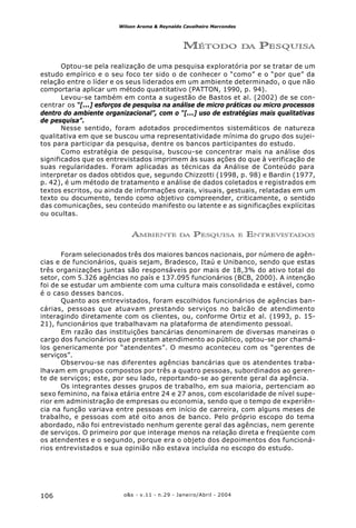 o&s - v.11 - n.29 - Janeiro/Abril - 2004106
Wilson Aroma & Reynaldo Cavalheiro Marcondes
MÉTODO DA PESQUISA
Optou-se pela realização de uma pesquisa exploratória por se tratar de um
estudo empírico e o seu foco ter sido o de conhecer o “como” e o “por que” da
relação entre o líder e os seus liderados em um ambiente determinado, o que não
comportaria aplicar um método quantitativo (PATTON, 1990, p. 94).
Levou-se também em conta a sugestão de Bastos et al. (2002) de se con-
centrar os “[...] esforços de pesquisa na análise de micro práticas ou micro processos
dentro do ambiente organizacional”, com o “[...] uso de estratégias mais qualitativas
de pesquisa”.
Nesse sentido, foram adotados procedimentos sistemáticos de natureza
qualitativa em que se buscou uma representatividade mínima do grupo dos sujei-
tos para participar da pesquisa, dentre os bancos participantes do estudo.
Como estratégia de pesquisa, buscou-se concentrar mais na análise dos
significados que os entrevistados imprimem às suas ações do que à verificação de
suas regularidades. Foram aplicadas as técnicas da Análise de Conteúdo para
interpretar os dados obtidos que, segundo Chizzotti (1998, p. 98) e Bardin (1977,
p. 42), é um método de tratamento e análise de dados coletados e registrados em
textos escritos, ou ainda de informações orais, visuais, gestuais, relatadas em um
texto ou documento, tendo como objetivo compreender, criticamente, o sentido
das comunicações, seu conteúdo manifesto ou latente e as significações explícitas
ou ocultas.
AMBIENTE DA PESQUISA E ENTREVISTADOS
Foram selecionados três dos maiores bancos nacionais, por número de agên-
cias e de funcionários, quais sejam, Bradesco, Itaú e Unibanco, sendo que estas
três organizações juntas são responsáveis por mais de 18,3% do ativo total do
setor, com 5.326 agências no país e 137.095 funcionários (BCB, 2000). A intenção
foi de se estudar um ambiente com uma cultura mais consolidada e estável, como
é o caso desses bancos.
Quanto aos entrevistados, foram escolhidos funcionários de agências ban-
cárias, pessoas que atuavam prestando serviços no balcão de atendimento
interagindo diretamente com os clientes, ou, conforme Ortiz et al. (1993, p. 15-
21), funcionários que trabalhavam na plataforma de atendimento pessoal.
Em razão das instituições bancárias denominarem de diversas maneiras o
cargo dos funcionários que prestam atendimento ao público, optou-se por chamá-
los genericamente por “atendentes”. O mesmo aconteceu com os “gerentes de
serviços”.
Observou-se nas diferentes agências bancárias que os atendentes traba-
lhavam em grupos compostos por três a quatro pessoas, subordinados ao geren-
te de serviços; este, por seu lado, reportando-se ao gerente geral da agência.
Os integrantes desses grupos de trabalho, em sua maioria, pertenciam ao
sexo feminino, na faixa etária entre 24 e 27 anos, com escolaridade de nível supe-
rior em administração de empresas ou economia, sendo que o tempo de experiên-
cia na função variava entre pessoas em início de carreira, com alguns meses de
trabalho, e pessoas com até oito anos de banco. Pelo próprio escopo do tema
abordado, não foi entrevistado nenhum gerente geral das agências, nem gerente
de serviços. O primeiro por que interage menos na relação direta e freqüente com
os atendentes e o segundo, porque era o objeto dos depoimentos dos funcioná-
rios entrevistados e sua opinião não estava incluída no escopo do estudo.
 