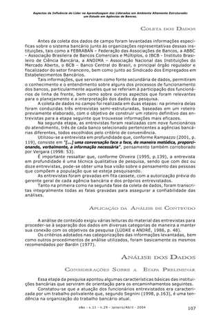 107o&s - v.11 - n.29 - Janeiro/Abril - 2004
Aspectos da Influência do Líder na Aprendizagem dos Liderados em Ambiente Altamente Estruturado:
um Estudo em Agências de Bancos.
COLETA DOS DADOS
Antes da coleta dos dados de campo foram levantadas informações especí-
ficas sobre o sistema bancário junto às organizações representativas dessas ins-
tituições, tais como a FEBRABAN – Federação das Associações de Bancos, a ABBC
- Associação Brasileira de Bancos Comerciais e Múltiplos, o IBCB - Instituto Brasi-
leiro de Ciência Bancária, a ANDIMA – Associação Nacional das Instituições do
Mercado Aberto, o BCB – Banco Central do Brasil, o principal órgão regulador e
fiscalizador do setor financeiro, bem como junto ao Sindicado dos Empregados em
Estabelecimentos Bancários.
Tais informações, que serviram como fonte secundária de dados, permitiram
o conhecimento e o entendimento sobre alguns dos processos de funcionamento
dos bancos, particularmente aqueles que se referiam à participação dos funcioná-
rios de linha de frente, bem como sobre outros aspectos que foram relevantes
para o planejamento e a interpretação dos dados da pesquisa.
A coleta de dados no campo foi realizada em duas etapas: na primeira delas
foram conduzidas três entrevistas semi-estruturadas, baseadas em um roteiro
previamente elaborado, com o objetivo de construir um roteiro definitivo das en-
trevistas para a etapa seguinte que trouxesse informações mais eficazes.
Na segunda etapa, as entrevistas foram realizadas com nove funcionários
do atendimento, três de cada banco selecionado pertencentes a agências bancá-
rias diferentes, todos escolhidos pelo critério de conveniência.
Utilizou-se a entrevista em profundidade que, conforme Rampazzo (2001, p.
119), consiste em “[...] uma conversação face a face, de maneira metódica, proporci-
onando, verbalmente, a informação necessária”, pensamento também corroborado
por Vergara (1998: 53).
É importante ressaltar que, conforme Oliveira (1995, p.139), a entrevista
em profundidade é uma técnica qualitativa de pesquisa, sendo que com dez ou
doze entrevistas, pode-se obter uma boa visão sobre o pensamento das pessoas
que compõem a população que se esteja pesquisando.
As entrevistas foram gravadas em fita cassete, com a autorização prévia do
gerente geral de cada agência bancária e dos próprios entrevistados.
Tanto na primeira como na segunda fase da coleta de dados, foram transcri-
tas integralmente todas as falas gravadas para assegurar a confiabilidade das
análises.
APLICAÇÃO DA ANÁLISE DE CONTEÚDO
A análise de conteúdo exigiu várias leituras do material das entrevistas para
proceder-se à separação dos dados em diversas categorias de maneira a manter
sua conexão com os objetivos da pesquisa (LÜDKE e ANDRÉ, 1986, p. 48).
Os critérios adotados nas categorizações das informações levantadas, bem
como outros procedimentos de análise utilizados, foram basicamente os mesmos
recomendados por Bardin (1977).
ANÁLISE DOS DADOS
CONSIDERAÇÕES SOBRE A ETAPA PRELIMINAR
Essa etapa da pesquisa apontou algumas características básicas das institui-
ções bancárias que serviram de orientação para os encaminhamentos seguintes.
Constatou-se que a atuação dos funcionários entrevistados era caracteri-
zada por um trabalho polivalente que, segundo Segnini (1998, p.163), é uma ten-
dência na organização do trabalho bancário atual.
 