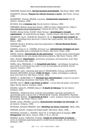 o&s - v.11 - n.29 - Janeiro/Abril - 2004112
Wilson Aroma & Reynaldo Cavalheiro Marcondes
CARCIONE, Sandra Grant. Serviços bancários personalizados. São Paulo: IBCB, 1990.
CHIZZOTTI, Antonio. Pesquisa em ciências humanas e sociais. São Paulo: Cortez,
1998.
DAVENPORT, Thomas, PRUSAK, Laurence. Conhecimento empresarial. Rio de
Janeiro: Campus, 1999.
DE GEUS, Arie. A empresa viva. Rio de Janeiro: Campus, 1999.
FEBRABAN. Balanço social dos bancos, 1999 [on line]. Disponível em <http://
www.febraban.org.br/dadosgerais> Acesso em 04 nov. 2000.
FLEURY, Afonso Carlos, FLEURY, Maria Teresa L. Aprendizagem e inovação
organizacional - as experiências de Japão, Coréia e Brasil. São Paulo: Atlas, 1997.
GALBRAITH, Jay R., LAWLER III, Edward E., et. al. Organizando para competir no
futuro - estratégia para gerenciar o futuro das organizações. São Paulo: Makron
Books, 1995.
GARVIN, David A. Building a learning organization In Harvard Business Review,
July/August, 1993.
GIANESI, Irineu G. N., CORRÊA, Henrique Luiz. Administração estratégica de servi-
ços – operações para a satisfação do cliente. São Paulo: Atlas, 1994.
GROVE, Andrew. Administração de alta performance – transformando subordinados
e colaboradores em uma equipe altamente produtiva. São Paulo: Futura, 1997.
HALL, Richard. Organizations: structures, processes, and outcomes. 8 ed. New
Jersey: Prentice Hall, 2002.
HAMEL, Gary, PRAHALAD, C. K. Competindo pelo futuro – estratégias inovadoras
para obter o controle do seu setor e criar os mercados de amanhã. Rio de
Janeiro: Campus, 1997.
HELGESEN, Sally. Liderando pela base In HESSELBEIN, Frances, GOLDSMITH,
Marshall, BECKHARD, Richard. O líder do futuro - visões, estratégias e práticas
para uma nova era. São Paulo: Futura, 1998.
HERSEY, P., BLANCHARD, K. H. Psicologia para administradores: a teoria e as técni-
cas da liderança situacional. São Paulo: EPU, 1986
KOTTER, John P. Afinal, o que fazem os líderes - a nova face do poder e da estra-
tégia. Rio de Janeiro: Campus, 2000.
KOUZES, James M., POSNER, Barry Z. O desafio da liderança. Rio de Janeiro:
Campus, 1997.
MARSHALL, Stephanie Pace. Criando comunidades vigorosas centradas no
aprendizado para o século XXI In HESSELBEIN, Frances, GOLDSMITH, Marshall,
BECKHARD, Richard. A organização do futuro – como preparar hoje as empresas
de amanhã. São Paulo: Futura, 1997.
McGEE, James, PRUSAK, Laurence. Gerenciamento estratégico da informação. Rio
de Janeiro: Campus, 1998.
McTAVISH, Ronald & PERRIEN, Jean. Marketing nos bancos comerciais. IBCB, 1991.
MORGAN, Gareth. Imagens da Organização. São Paulo: Atlas, 1996.
MUSSNUG, Kenneth J., HUGHEY, Aaron W. A verdade sobre as equipes. HSM
Management, São Paulo, mai/jun 1998, n° 8, p. 140-46.
NONAKA, Ikujiro, TAKEUCHI, Hirotaka. Criação do conhecimento na empresa –
como as empresas japonesas geram a dinâmica da inovação. Rio de Janeiro:
Campus, 1997.
 