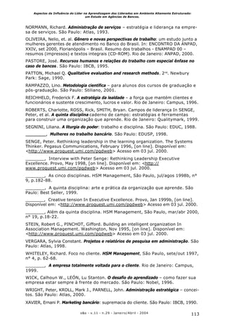 113o&s - v.11 - n.29 - Janeiro/Abril - 2004
Aspectos da Influência do Líder na Aprendizagem dos Liderados em Ambiente Altamente Estruturado:
um Estudo em Agências de Bancos.
NORMANN, Richard. Administração de serviços – estratégia e liderança na empre-
sa de serviços. São Paulo: Atlas, 1993.
OLIVEIRA, Nelio, et. al. Gênero e novas perspectivas de trabalho: um estudo junto a
mulheres gerentes de atendimento no Banco do Brasil. In: ENCONTRO DA ANPAD,
XXIV, set 2000, Florianópolis – Brasil. Resumo dos trabalhos - ENAMPAD 00 –
resumos (impressos) e textos integrais (CD-ROM). Rio de Janeiro: ANPAD, 2000.
PASTORE, José. Recursos humanos e relações do trabalho com especial ênfase no
caso de bancos. São Paulo: IBCB, 1995.
PATTON, Michael Q. Qualitative evaluation and research methods. 2nd
. Newbury
Park: Sage, 1990.
RAMPAZZO, Lino. Metodologia científica – para alunos dos cursos de graduação e
pós-graduação. São Paulo: Stiliano, 2001.
REICHHELD, Frederick F. A estratégia da lealdade – a força que mantém clientes e
funcionários e sustente crescimento, lucros e valor. Rio de Janeiro: Campus, 1996.
ROBERTS, Charlotte, ROSS, Rick, SMITH, Bryan. Campos de liderança In SENGE,
Peter, et al. A quinta disciplina caderno de campo: estratégias e ferramentas
para construir uma organização que aprende. Rio de Janeiro: Qualitymark, 1999.
SEGNINI, Liliana. A liturgia do poder: trabalho e disciplina. São Paulo: EDUC, 1988.
, Mulheres no trabalho bancário. São Paulo: EDUSP, 1998.
SENGE, Peter. Rethinking leadership in the learning organization. The Systems
Thinker. Pegasus Communications, February 1996, [on line]. Disponível em:
<http://www.proquest.umi.com/pqdweb> Acesso em 03 jul. 2000.
_______, Interview with Peter Senge: Rethinking Leadership Executive
Excellence. Provo, May 1998, [on line]. Disponível em: <http://
www.proquest.umi.com/pqdweb> Acesso em 03 jul. 2000.
_______, As cinco disciplinas. HSM Management, São Paulo, jul/agos 1998b, n°
9, p.182-88.
_______, A quinta disciplina: arte e prática da organização que aprende. São
Paulo: Best Seller, 1999.
_______, Creative tension In Executive Excellence. Provo, Jan 1999b, [on line].
Disponível em: <http://www.proquest.umi.com/pqdweb> Acesso em 03 jul. 2000.
_______, Além da quinta disciplina. HSM Management, São Paulo, mar/abr 2000,
n° 19, p.18-22.
STEIN, Robert G., PINCHOT, Gifford. Building an intelligent organization In
Association Management. Washington, Nov 1995, [on line]. Disponível em:
<http://www.proquest.umi.com/pqdweb> Acesso em 03 jul. 2000.
VERGARA, Sylvia Constant. Projetos e relatórios de pesquisa em administração. São
Paulo: Atlas, 1998.
WHITELEY, Richard. Foco no cliente. HSM Management, São Paulo, sete/out 1997,
n° 4, p. 62-68.
_______, A empresa totalmente voltada para o cliente. Rio de Janeiro: Campus,
1999.
WICK, Calhoun W., LEÓN, Lu Stanton. O desafio do aprendizado – como fazer sua
empresa estar sempre à frente do mercado. São Paulo: Nobel, 1996.
WRIGHT, Peter, KROLL, Mark J., PARNELL, John. Administração estratégica – concei-
tos. São Paulo: Atlas, 2000.
XAVIER, Ernani P. Marketing bancário: supremacia do cliente. São Paulo: IBCB, 1990.
 