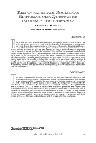 115o&s - v.11 - n.29 - Janeiro/Abril - 2004
Responsabilidade Social nas Empresas: uma Questão de Imagem ou de Essência?
RESPONSABILIDADE SOCIAL NAS
EMPRESAS: UMA QUESTÃO DE
IMAGEM OU DE ESSÊNCIA?
J. Ricardo C. de Mendonça*
Julio Cesar de Santana Gonçalves**
RESUMO
ste artigo, por meio de uma abordagem teórica, discute possíveis relações entre as
ações sociais corporativas e o processo de obtenção de legitimidade organizacional
por meio do uso do gerenciamento de impressões. O conceito de responsabilidade
social adotado refere-se à atuação legítima e voluntária das empresas com a comu-
nidade externa e interna, na qual ela está inserida, ou seja, o envolvimento das empresas
com atividades e ações que possam contribuir para manter ou aumentar o bem-estar
social (Aligleri e Borinelli, 2001). Para atender ao objetivo proposto, utiliza-se como subsí-
dio a teoria de Gerenciamento de Impressões. O processo de gerenciamento de impres-
sões é entendido como todas as atividades que um ator social (indivíduo, grupo ou organi-
zação) desenvolve no sentido de influenciar o modo como os outros o vêem, visando à
criação de uma imagem social desejada. Apresenta-se, então, três situações possíveis
quanto ao impacto das ações de responsabilidade social na imagem corporativa das orga-
nizações: 1) essência com pouco reflexo na imagem; 2) imagem e essência; e 3) imagem
com pouca essência.
ABSTRACT
his paper discusses the possible relationships between corporate social actions and
organizational legitimization processes through a theoretical approach. The concept
of social responsibility refers to the legitimate and voluntary actions of companies
with society and its internal public, in other words, the companies’ commitment with
activities that may contribute to maintain or to increase the social well-being (ALIGLERI
and BORINELLI, 2001). In order to develop the discussion proposed, the Impressions
Management theory is used. Impressions management is understood as all activities that a
social actor (individual, group or organization) develops in order to control the way one see
himself, searching to create a desired social image. It is presented three possible situations
of how social responsibility actions can impact corporate image: 1) substance with little
impact on image; 2) image and substance; and 3) image with little substance.
*Observatório/PROPAD/UFPE E PPGA/UFRGS
**Observatório/PROPAD/UFPE
E
T
 