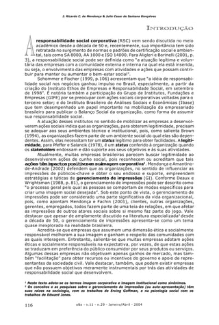 o&s - v.11 - n.29 - Janeiro/Abril - 2004116
J. Ricardo C. de Mendonça & Julio Cesar de Santana Gonçalves
INTRODUÇÃO
responsabilidade social corporativa (RSC) vem sendo discutida no meio
acadêmico desde a década de 50 e, recentemente, sua importância tem sido
retratada no surgimento de normas e padrões de certificação social e ambien-
tal, tais como SA 8000, AA 1000 e ISO 14000. Para Aligleri e Borinelli (2001, p.
3), a responsabilidade social pode ser definida como “a atuação legítima e volun-
tária das empresas com a comunidade externa e interna na qual ela está inserida,
ou seja, o envolvimento das empresas com atividades e ações que possam contri-
buir para manter ou aumentar o bem-estar social”.
Schommer e Fischer (1999, p.106) acrescentam que “a idéia de responsabi-
lidade social nos negócios ganhou impulso no Brasil, especialmente, a partir da
criação do Instituto Ethos de Empresas e Responsabilidade Social, em setembro
de 1998”. É notória também a participação do Grupo de Institutos, Fundações e
Empresas (GIFE) por se preocupar com ações sociais corporativas voltadas para o
terceiro setor; e do Instituto Brasileiro de Análises Sociais e Econômicas (Ibase)
que tem desempenhado um papel importante na mobilização do empresariado
brasileiro para publicar o Balanço Social da organização, como forma de assumir
sua responsabilidade social.
A atuação desses institutos no sentido de mobilizar as empresas a desenvol-
verem ações sociais indica que as organizações, para obterem legitimidade, precisam
se adequar aos seus ambientes técnico e institucional, pois, como salienta Brown
(1994), as organizações fazem parte de um ambiente social do qual elas são depen-
dentes. Assim, elas necessitam ter um status legítimo para obter facilidades. A legiti-
midade, para Pfeffer e Salancik (1978), é um status conferido à organização quando
os stakeholders endossam e dão suporte aos seus objetivos e às suas atividades.
Atualmente, muitas empresas brasileiras parecem buscar legitimidade ao
desenvolverem ações de cunho social, pois reconhecem ou acreditam que tais
açõestêmimpactospositivosemsuaimagem corporativa1
. Mendonça e Amantino-
de-Andrade (2002) defendem que as organizações, no sentido de influenciar as
impressões de públicos-chave e obter o seu endosso e suporte, empreendem
estratégias e táticas de gerenciamento de impressões (GI). Conforme Deaux e
Wrightsman (1988, p. 81), o gerenciamento de impressões pode ser descrito como
“o processo geral pelo qual as pessoas se comportam de modos específicos para
criar uma imagem social desejada”. Sob este ponto de vista, o gerenciamento de
impressões pode ser considerado uma parte significativa da vida organizacional,
pois, como apontam Mendonça e Fachin (2001), clientes, outras organizações,
gerentes, empregados, todos fazem parte de uma teia de relações, em que afetar
as impressões de outros atores sociais sobre si mesmo faz parte do jogo. Vale
destacar que apesar de amplamente discutido na literatura especializada2
desde
a década de 50, o gerenciamento de impressões apresenta-se como um tema
quase inexplorado na realidade brasileira.
Acredita-se que empresas que assumem uma dimensão ética e socialmente
responsável melhoram a sua imagem e ganham o respeito das comunidades com
as quais interagem. Entretanto, salienta-se que muitas empresas adotam ações
éticas e socialmente responsáveis na expectativa, por vezes, de que estas ações
se traduzam em preferência do público consumidor por seus produtos ou serviços.
Algumas dessas empresas não objetivam apenas ganhos de mercado, mas tam-
bém “facilitação” para obter recursos ou incentivos do governo e apoio de repre-
sentantes da sociedade civil. Vale destacar, também, que podem existir empresas
que não possuem objetivos meramente instrumentais por trás das atividades de
responsabilidade social que desenvolvem.
A
1
Neste texto adota-se os termos imagem corporativa e imagem institucional como sinônimos.
2
Os conceitos e as pesquisas sobre o gerenciamento de impressões (ou auto-apresentação) têm
suas raízes na sociologia, com os trabalhos de Erving Goffman, e na psicologia social com os
trabalhos de Edward Jones.
 