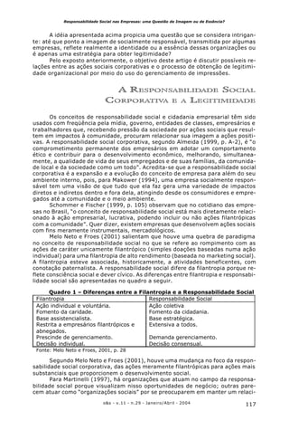 117o&s - v.11 - n.29 - Janeiro/Abril - 2004
Responsabilidade Social nas Empresas: uma Questão de Imagem ou de Essência?
A idéia apresentada acima propicia uma questão que se considera intrigan-
te: até que ponto a imagem de socialmente responsável, transmitida por algumas
empresas, reflete realmente a identidade ou a essência dessas organizações ou
é apenas uma estratégia para obter legitimidade?
Pelo exposto anteriormente, o objetivo deste artigo é discutir possíveis re-
lações entre as ações sociais corporativas e o processo de obtenção de legitimi-
dade organizacional por meio do uso do gerenciamento de impressões.
A RESPONSABILIDADE SOCIAL
CORPORATIVA E A LEGITIMIDADE
Os conceitos de responsabilidade social e cidadania empresarial têm sido
usados com freqüência pela mídia, governo, entidades de classes, empresários e
trabalhadores que, recebendo pressão da sociedade por ações sociais que resul-
tem em impactos à comunidade, procuram relacionar sua imagem a ações positi-
vas. A responsabilidade social corporativa, segundo Almeida (1999, p. A-2), é “o
comprometimento permanente dos empresários em adotar um comportamento
ético e contribuir para o desenvolvimento econômico, melhorando, simultanea-
mente, a qualidade de vida de seus empregados e de suas famílias, da comunida-
de local e da sociedade como um todo”. Acredita-se que a responsabilidade social
corporativa é a expansão e a evolução do conceito de empresa para além do seu
ambiente interno, pois, para Makower (1994), uma empresa socialmente respon-
sável tem uma visão de que tudo que ela faz gera uma variedade de impactos
diretos e indiretos dentro e fora dela, atingindo desde os consumidores e empre-
gados até a comunidade e o meio ambiente.
Schommer e Fischer (1999, p. 105) observam que no cotidiano das empre-
sas no Brasil, “o conceito de responsabilidade social está mais diretamente relaci-
onado à ação empresarial, lucrativa, podendo incluir ou não ações filantrópicas
com a comunidade”. Quer dizer, existem empresas que desenvolvem ações sociais
com fins meramente instrumentais, mercadológicos.
Melo Neto e Froes (2001) salientam que houve uma quebra de paradigma
no conceito de responsabilidade social no que se refere ao rompimento com as
ações de caráter unicamente filantrópico (simples doações baseadas numa ação
individual) para uma filantropia de alto rendimento (baseada no marketing social).
A filantropia esteve associada, historicamente, a atividades beneficentes, com
conotação paternalista. A responsabilidade social difere da filantropia porque re-
flete consciência social e dever cívico. As diferenças entre filantropia e responsabi-
lidade social são apresentadas no quadro a seguir.
Quadro 1 – Diferenças entre a Filantropia e a Responsabilidade Social
Filantropia Responsabilidade Social
Ação individual e voluntária. Ação coletiva
Fomento da caridade. Fomento da cidadania.
Base assistencialista. Base estratégica.
Restrita a empresários filantrópicos e
abnegados.
Extensiva a todos.
Prescinde de gerenciamento. Demanda gerenciamento.
Decisão individual. Decisão consensual.
Fonte: Melo Neto e Froes, 2001, p. 28
Segundo Melo Neto e Froes (2001), houve uma mudança no foco da respon-
sabilidade social corporativa, das ações meramente filantrópicas para ações mais
substanciais que proporcionem o desenvolvimento social.
Para Martinelli (1997), há organizações que atuam no campo da responsa-
bilidade social porque visualizam nisso oportunidades de negócio; outras pare-
cem atuar como “organizações sociais” por se preocuparem em manter um relaci-
 