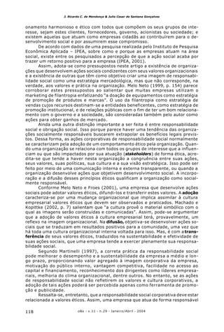 o&s - v.11 - n.29 - Janeiro/Abril - 2004118
J. Ricardo C. de Mendonça & Julio Cesar de Santana Gonçalves
onamento harmonioso e ético com todos que compõem os seus grupos de inte-
resse, sejam estes clientes, fornecedores, governo, acionistas ou sociedade; e
existem aquelas que atuam como empresas cidadãs ao contribuírem para o de-
senvolvimento social e por assumirem esse compromisso.
De acordo com dados de uma pesquisa realizada pelo Instituto de Pesquisa
Econômica Aplicada – IPEA, sobre como e porque as empresas atuam na área
social, existe entre os pesquisados a percepção de que a ação social acaba por
trazer um retorno positivo para a empresa (IPEA, 2001).
Assim, adota-se como pressupostos neste artigo a existência de organiza-
ções que desenvolvem ações sociais condizentes com seus valores organizacionais
e a existência de outras que têm como objetivo criar uma imagem de responsabi-
lidade social como uma estratégia mercadológica, mas que não corresponde, na
verdade, aos valores e prática na organização. Melo Neto (1999, p. 154) parece
corroborar estes pressupostos ao salientar que muitas empresas utilizam o
marketing de filantropia enfatizando “a doação de equipamentos como estratégia
de promoção de produtos e marcas”. O uso da filantropia como estratégia de
vendas cujos recursos destinam-se a entidades beneficentes, como estratégia de
promoção institucional, e de relações públicas com o fim de ter um bom relaciona-
mento com o governo e a sociedade, são consideradas também pelo autor como
ações para obter ganhos de mercado.
Ainda uma outra distinção importante a ser feita é entre responsabilidade
social e obrigação social. Isso porque parece haver uma tendência das organiza-
ções socialmente responsáveis buscarem extrapolar os benefícios legais previs-
tos. Dessa forma, as ações corporativas de responsabilidade social normalmente
se caracterizam pela adoção de um comportamento ético pela organização. Quan-
do uma organização se relaciona com todos os grupos de interesse que a influen-
ciam ou que são impactados por sua atuação (stakeholders) de forma ética, acre-
dita-se que tende a haver nesta organização a congruência entre suas ações,
seus valores, suas políticas, sua cultura e a sua visão estratégica. Isso pode ser
feito por meio de uma comunicação interna e externa transparente, ou quando a
organização desenvolve ações que objetivem desenvolvimento social. A incorpo-
ração e a difusão desses princípios éticos qualificam a organização como social-
mente responsável.
Conforme Melo Neto e Froes (2001), uma empresa que desenvolve ações
sociais pode adotar valores éticos, difundi-los e transferir estes valores. A adoção
caracteriza-se por uma mudança organizacional que implica assimilar à cultura
empresarial valores éticos que devem ser observados e praticados. Machado e
Kopittke (2002, p. 7) salientam que “a cultura provê o material simbólico com o
qual as imagens serão construídas e comunicadas”. Assim, pode-se argumentar
que a adoção de valores éticos à cultura empresarial terá, provavelmente, um
reflexo na imagem organizacional. Na difusão, objetiva-se desenvolver ações so-
ciais que se traduzam em resultados positivos para a comunidade, uma vez que
há toda uma cultura organizacional interna voltada para isso. Mas, é com a trans-
ferência de seus valores éticos, traduzidos na sustentabilidade e efetividade de
suas ações sociais, que uma empresa tende a exercer plenamente sua responsa-
bilidade social.
Segundo Martinelli (1997), a correta prática da responsabilidade social
pode melhorar o desempenho e a sustentabilidade da empresa a médio e lon-
go prazo, proporcionando valor agregado à imagem corporativa da empresa,
motivação do público interno, vantagem competitiva, facilidade no acesso ao
capital e financiamento, reconhecimento dos dirigentes como líderes empresa-
riais, melhoria do clima organizacional, dentre outros. No entanto, se as ações
de responsabilidade social não refletirem os valores e cultura corporativos, a
adoção de tais ações poderá ser percebida apenas como ferramenta de promo-
ção e publicidade.
Ressalta-se, entretanto, que a responsabilidade social corporativa deve estar
relacionada a valores éticos. Assim, uma empresa que atua de forma responsável
 