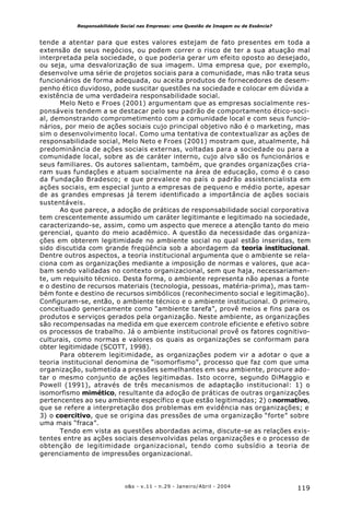 119o&s - v.11 - n.29 - Janeiro/Abril - 2004
Responsabilidade Social nas Empresas: uma Questão de Imagem ou de Essência?
tende a atentar para que estes valores estejam de fato presentes em toda a
extensão de seus negócios, ou podem correr o risco de ter a sua atuação mal
interpretada pela sociedade, o que poderia gerar um efeito oposto ao desejado,
ou seja, uma desvalorização de sua imagem. Uma empresa que, por exemplo,
desenvolve uma série de projetos sociais para a comunidade, mas não trata seus
funcionários de forma adequada, ou aceita produtos de fornecedores de desem-
penho ético duvidoso, pode suscitar questões na sociedade e colocar em dúvida a
existência de uma verdadeira responsabilidade social.
Melo Neto e Froes (2001) argumentam que as empresas socialmente res-
ponsáveis tendem a se destacar pelo seu padrão de comportamento ético-soci-
al, demonstrando comprometimento com a comunidade local e com seus funcio-
nários, por meio de ações sociais cujo principal objetivo não é o marketing, mas
sim o desenvolvimento local. Como uma tentativa de contextualizar as ações de
responsabilidade social, Melo Neto e Froes (2001) mostram que, atualmente, há
predominância de ações sociais externas, voltadas para a sociedade ou para a
comunidade local, sobre as de caráter interno, cujo alvo são os funcionários e
seus familiares. Os autores salientam, também, que grandes organizações cria-
ram suas fundações e atuam socialmente na área de educação, como é o caso
da Fundação Bradesco; e que prevalece no país o padrão assistencialista em
ações sociais, em especial junto a empresas de pequeno e médio porte, apesar
de as grandes empresas já terem identificado a importância de ações sociais
sustentáveis.
Ao que parece, a adoção de práticas de responsabilidade social corporativa
tem crescentemente assumido um caráter legitimante e legitimado na sociedade,
caracterizando-se, assim, como um aspecto que merece a atenção tanto do meio
gerencial, quanto do meio acadêmico. A questão da necessidade das organiza-
ções em obterem legitimidade no ambiente social no qual estão inseridas, tem
sido discutida com grande freqüência sob a abordagem da teoria institucional.
Dentre outros aspectos, a teoria institucional argumenta que o ambiente se rela-
ciona com as organizações mediante a imposição de normas e valores, que aca-
bam sendo validadas no contexto organizacional, sem que haja, necessariamen-
te, um requisito técnico. Desta forma, o ambiente representa não apenas a fonte
e o destino de recursos materiais (tecnologia, pessoas, matéria-prima), mas tam-
bém fonte e destino de recursos simbólicos (reconhecimento social e legitimação).
Configuram-se, então, o ambiente técnico e o ambiente institucional. O primeiro,
conceituado genericamente como “ambiente tarefa”, provê meios e fins para os
produtos e serviços gerados pela organização. Neste ambiente, as organizações
são recompensadas na medida em que exercem controle eficiente e efetivo sobre
os processos de trabalho. Já o ambiente institucional provê os fatores cognitivo-
culturais, como normas e valores os quais as organizações se conformam para
obter legitimidade (SCOTT, 1998).
Para obterem legitimidade, as organizações podem vir a adotar o que a
teoria institucional denomina de “isomorfismo”, processo que faz com que uma
organização, submetida a pressões semelhantes em seu ambiente, procure ado-
tar o mesmo conjunto de ações legitimadas. Isto ocorre, segundo DiMaggio e
Powell (1991), através de três mecanismos de adaptação institucional: 1) o
isomorfismo mimético, resultante da adoção de práticas de outras organizações
pertencentes ao seu ambiente específico e que estão legitimadas; 2) onormativo,
que se refere a interpretação dos problemas em evidência nas organizações; e
3) o coercitivo, que se origina das pressões de uma organização “forte” sobre
uma mais “fraca”.
Tendo em vista as questões abordadas acima, discute-se as relações exis-
tentes entre as ações sociais desenvolvidas pelas organizações e o processo de
obtenção de legitimidade organizacional, tendo como subsídio a teoria de
gerenciamento de impressões organizacional.
 
