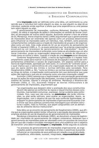 o&s - v.11 - n.29 - Janeiro/Abril - 2004120
J. Ricardo C. de Mendonça & Julio Cesar de Santana Gonçalves
GERENCIAMENTO DE IMPRESSÕES
E IMAGEM CORPORATIVA
Uma impressão pode ser definida como uma idéia, um sentimento ou uma
opinião que o indivíduo tem sobre alguém ou algo, ou que alguém ou algo dá ao
indivíduo; podendo ainda significar o efeito que uma experiência ou uma pessoa
tem sobre alguém ou algo.
O gerenciamento de impressões, conforme Mohamed, Gardner e Paolillo
(1999), se refere à regulação de ações e informações no sentido de formar (mol-
dar) as percepções de outros sobre alguém. Buscando ampliar o foco de análise
do GI, Mendonça, Vieira e Espírito Santo (1999) argumentam que o gerenciamento
de impressões deve ser entendido não apenas como um processo desenvolvido
para influenciar as impressões sobre um indivíduo, mas, também, como possíveis
comportamentos voltados para a criação de impressões de grupos e de organiza-
ções como um todo. Esta visão ampla do GI vai ao encontro do pensamento de
Snider e Copeland (1989, p. 7), os quais salientam que “as próprias organizações
envolvem-se em processos de gerenciamento de impressões”. Assim, o
gerenciamento de impressões é entendido como todas as atividades que um ator
social (indivíduo, grupo ou organização) desenvolve no sentido de influenciar o
modo como os outros o vêem, visando a criação de uma imagem social desejada.
Conforme Hooghiemstra (2000), a teoria da legitimidade é o modelo mais
amplamente usado para explicar os processos de divulgação e exposição de com-
portamentos ambientais e sociais de organizações. Um aspecto central para a
teoria da legitimidade, apontado por este autor, é o conceito de “contrato social”,
o qual implica que a sobrevivência de uma organização depende da medida em
que ela opere dentro dos limites e normas definidos pela sociedade. Para
Hooghiemstra (2000, p. 56), “como os limites e as normas societais podem mudar
ao longo do tempo, a organização continuamente tem que demonstrar que suas
ações são legítimas e que ela se comporta como uma boa corporação cidadã”.
Suchman (1995) salienta que a legitimidade é uma percepção generalizada
de que as ações da organização são desejadas, corretas e apropriadas dentro do
sistema de normas, valores e crenças do ambiente. Mendonça e Amantino-de-
Andrade (2002, p. 12), buscando integrar as teorias institucionais e de
gerenciamento de impressões, argumentam que
“as organizações que desejem obter a aceitação dos seus constituintes
devem não apenas se conformar às regras e requerimentos desses cons-
tituintes, mas também comunicar, expressar, tornar evidente esta confor-
midade. Pois, caso isso não ocorra, os stakeholders não terão informa-
ções, ou elas serão sofríveis, para avaliar as organizações. Assim, as
organizações, com o objetivo de que lhe seja conferida legitimidade, se
engajam no gerenciamento de impressões organizacional buscando criar
e enviar aos seus públicos constituintes mensagens que retratem estru-
turas e ações, reais ou fictícias, que sejam congruentes com as deman-
das do ambiente técnico-institucional”.
Esta idéia vai ao encontro do pensamento de Hooghiemstra (2000), que afir-
ma que as organizações podem tentar influenciar a percepção das pessoas sobre a
empresa através do uso de dispositivos de gerenciamento de impressões.
Mendonça e Amantino-de-Andrade (2002), ao discutirem a busca da legitimi-
dade por intermédio do gerenciamento da imagem corporativa, destacam que o
gerenciamento de impressões pode ser abordado como um processo de comunica-
ção em que são criadas e enviadas mensagens para uma audiência com o objetivo
de transmitir uma determinada imagem ou impressão. Ainda segundo os autores
“no processo de gerenciamento de impressões organizacional, as orga-
nizações podem empreender estratégias diretas e assertivas buscando
influenciar as impressões de seus públicos em relação a sua atratividade,
competência, efetividade, sucesso, integridade, responsabilidade soci-
 