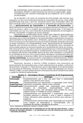 121o&s - v.11 - n.29 - Janeiro/Abril - 2004
Responsabilidade Social nas Empresas: uma Questão de Imagem ou de Essência?
al, confiabilidade, poder coercitivo ou dependência e vulnerabilidade. Essas
estratégias refletem comportamentos pró-ativos da organização, ações
iniciadas pelo ator visando a realização de seus objetivos” (p.11.) (ênfa-
se adicionada).
Ao se abordar o GI como um processo de comunicação vale pontuar que,
enquanto um ator social está gerenciando as impressões de outros, estes estão
decodificando tudo que o ator faz, formando assim suas impressões sobre ele.
Esta interação entre o ator e a sua audiência apresenta dois aspectos importan-
tes: o gerenciamento de impressões e a formação de impressões. O
gerenciamento de impressões é tudo que uma pessoa faz para influenciar o modo
como os outros o vêem e a imagem que eles desenvolvem dela. A formação de
impressões, por sua vez, ocorre quando as pessoas decodificam as mensagens e
formam impressões e imagens de outras pessoas.
Realizadas as considerações acima, cabem aqui algumas observações so-
bre a intencionalidade dos comportamentos de GI. Gardner e Martinko (1988)
assinalam que a intencionalidade é uma das dimensões fundamentais nas quais o
gerenciamento de impressões varia. Entretanto, parece não existir um consenso
entre os autores na área quanto ao grau de intencionalidade necessário para que
se possa considerar um comportamento como “gerenciamento de impressões”.
Segundo uma corrente de autores, o GI deve ser deliberado, pois o processo de
comunicação apenas se consuma quando ela é pretendida por parte do emissor.
Sob outro ponto de vista, alguns autores argumentam que a intencionalidade não
é necessária para considerar qualquer comportamento como um ato de GI, já que
as pessoas irão formar impressões acerca do ator sem considerar a consciência
ou a intenção do ator em criar e enviar essas mensagens. As pesquisas sobre GI,
conforme Gardner e Martinko (1988), têm se focado principalmente em comporta-
mentos intencionais, os quais envolvem a aplicação de comportamentos verbais,
não-verbais e a utilização de artefatos, com a finalidade de criar impressões calcu-
ladas3
.
Mohamed, Gardner e Paolillo (1999) propõem uma taxonomia de
gerenciamento de impressões para o nível organizacional de análise, conforme é
apresentado no Quadro 2. Cabe salientar que as estratégias de GI apresentadas
na taxonomia de Mohamed, Gardner e Paolillo (1999) são baseadas em Jones e
Pittman (1982), os quais desenvolveram uma taxonomia de GI amplamente aceita
e usada na literatura especializada.
3
Deve-se fazer uma distinção entre as impressões que um ator quer que outros formem – o que é
chamado de impressões calculadas – e as impressões que o ator não intenciona que outros formem
– impressões secundárias.
Quadro 2 – Estratégias Diretas e Assertivas de GI Organizacional
Estratégia Definição
Insinuação Comportamentos que o ator usa para fazer a organização
parecer mais atrativa para outros.
Promoção
Organizacional
Comportamentos que apresentam a organização como sendo
altamente competente, efetiva e bem sucedida.
Exemplificação Comportamentos usados pela organização para projetar
imagens de integridade, responsabilidade social e
confiabilidade moral; esta estratégia pode também ter como
objetivo buscar a imitação de outras entidades.
Intimidação Comportamentos que apresentam a organização como uma
entidade poderosa e perigosa, a qual é capaz e disposta a
infligir sofrimento sobre aqueles que frustram seus esforços e
objetivos.
Suplicação Comportamentos desenvolvidos pela organização que projetam
uma imagem de dependência e vulnerabilidade com o
propósito de solicitar a assistência de outros.
Fonte: adaptado de Mohamed, Gardner e Paolillo (1999)
 