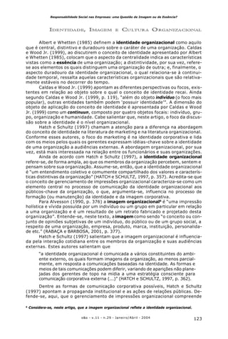 123o&s - v.11 - n.29 - Janeiro/Abril - 2004
Responsabilidade Social nas Empresas: uma Questão de Imagem ou de Essência?
IDENTIDADE, IMAGEM E CULTURA ORGANIZACIONAL
Albert e Whetten (1985) definem a identidade organizacional como aquilo
que é central, distintivo e duradouro sobre o caráter de uma organização. Caldas
e Wood Jr. (1999), ao discutirem o conceito de identidade apresentado por Albert
e Whetten (1985), colocam que o aspecto da centralidade indica as características
vistas como a essência de uma organização; a distintividade, por sua vez, refere-
se aos elementos os quais distinguem uma organização de outra; e, finalmente, o
aspecto duradouro da identidade organizacional, o qual relaciona-se à continui-
dade temporal, ressalta aquelas características organizacionais que são relativa-
mente estáveis no decorrer do tempo.
Caldas e Wood Jr. (1999) apontam as diferentes perspectivas ou focos, exis-
tentes em relação ao objeto sobre o qual o conceito de identidade recai. Ainda
segundo Caldas e Wood Jr. (1999, p. 119), “além do objeto indivíduo (o foco mais
popular), outras entidades também podem ‘possuir identidade’”. A dimensão do
objeto de aplicação do conceito de identidade é apresentada por Caldas e Wood
Jr. (1999) como um continuun, composto por quatro objetos focais: indivíduo, gru-
po, organização e humanidade. Cabe salientar que, neste artigo, o foco da discus-
são sobre a identidade é o nível organizacional.
Hatch e Schultz (1997) chamam a atenção para a diferença na abordagem
do conceito de identidade na literatura de marketing e na literatura organizacional.
Conforme esses autores, o foco do marketing é na identidade corporativa e lida
com os meios pelos quais os gerentes expressam idéias-chave sobre a identidade
de uma organização a audiências externas. A abordagem organizacional, por sua
vez, está mais interessada na relação entre os funcionários e suas organizações.
Ainda de acordo com Hatch e Schultz (1997), a identidade organizacional
refere-se, de forma ampla, ao que os membros da organização percebem, sentem e
pensam sobre sua organização. Assume-se, então, que a identidade organizacional
é “um entendimento coletivo e comumente compartilhado dos valores e caracterís-
ticas distintivas da organização” (HATCH e SCHULTZ, 1997, p. 357). Acredita-se que
o conceito de gerenciamento de impressões organizacional caracteriza-se como um
elemento central no processo de comunicação da identidade organizacional aos
públicos-chave da organização, o que, argumenta-se, influencia no processo de
formação (ou manutenção) da identidade e da imagem corporativa.
Para Alvesson (1990, p. 376) a imagem organizacional6
é “uma impressão
holística e vívida possuída por um indivíduo ou um grupo em particular em relação
a uma organização e é um resultado de um retrato fabricado e projetado desta
organização”. Entende-se, neste texto, aimagem como sendo “o conceito ou con-
junto de opiniões subjetivas de um indivíduo, do público ou de um grupo social, a
respeito de uma organização, empresa, produto, marca, instituição, personalida-
de etc.” (RABAÇA e BARBOSA, 2001, p. 377).
Hatch e Schultz (1997) salientam que a imagem organizacional é influencia-
da pela interação cotidiana entre os membros da organização e suas audiências
externas. Estes autores salientam que
“a identidade organizacional é comunicada a vários constituintes do ambi-
ente externo, os quais formam imagens da organização, ao menos parcial-
mente, em resposta a comunicações baseadas na identidade. As formas e
meios de tais comunicações podem diferir, variando de aparições não plane-
jadas dos gerentes de topo na mídia a uma estratégia consciente para
comunicação corporativa externa (...)” (HATCH e SCHULTZ, 1997, p. 362).
Dentre as formas de comunicação corporativa possíveis, Hatch e Schultz
(1997) apontam a propaganda institucional e as ações de relações públicas. De-
fende-se, aqui, que o gerenciamento de impressões organizacional compreende
6
Considera-se, neste artigo, que a imagem organizacional reflete a identidade organizacional.
 