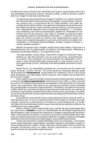o&s - v.11 - n.29 - Janeiro/Abril - 2004124
J. Ricardo C. de Mendonça & Julio Cesar de Santana Gonçalves
os diferentes meios e formas por intermédio dos quais a organização comunica a
sua identidade ao ambiente externo. Alvesson (1990, p.378) ao discutir a identi-
dade e a imagem corporativa salienta que
“o objetivo do gerenciamento da imagem é produzir um retrato atraente
da companhia para vários públicos (empregados, consumidores, acionis-
tas, governo etc.) e posicioná-lo de um modo benéfico. Isto pode ser
conseguido de vários modos e uma gama de estratégias de gerenciamento
de imagem é possível, desde salientar pontos positivos, encobrir ou des-
viar a atenção de aspectos ruins ou fracos da companhia. (...) Fenôme-
nos complexos, tais como as organizações, podem ser retratados em um
número sem fim de maneiras, sem violar a ‘verdade’ (a qual para todos
os propósitos práticos é socialmente construída). (...) Além de ver as ima-
gens em termos de preto ou branco, elas freqüentemente podem ser
vistas como estando alocadas em uma zona cinza entre a verdade (ho-
nestidade) e a falsidade (desonestidade), embora imagens ‘brancas’ e
‘pretas’ também existam”.
Apesar de apontar que a imagem institucional pode refletir a natureza e o
comportamento real da organização (a essência da organização), Mendonça e
Amantino-de-Andrade (2002, p. 13) argumentam que
“as organizações, muitas vezes, transmitem imagens e constroem repu-
tações que não são coerentes com as suas estruturas, procedimentos
ou culturas. Isto caracteriza um gerenciamento de impressões ‘cínico’,
onde a ação empreendida pela organização é vista apenas como um
meio para atingir um fim, refletindo uma racionalidade puramente instru-
mental”.
Dessa forma, as impressões buscadas em um processo de GI podem ser
tanto “sinceras”, quanto “cínicas”. Em outras palavras, enquanto algumas ações
de GI podem ser manipulativas, outras podem ser autênticas, isto é, o ator social
pode apresentar uma identidade, tentar construir uma imagem que se aproxima
da sua auto-imagem.
Outro aspecto que se considera relevante para a discussão aqui realizada é
o conceito de cultura organizacional. Conforme Smircich (1983, p. 339) o conceito
de cultura “foi tomado emprestado da antropologia, onde não existe um consenso
sobre o seu significado. Não deveria ser surpresa que também exista variedade
em sua aplicação nos estudos organizacionais”. Entretanto, com base em Smircich
(1983) adota-se o conceito de cultura organizacional como sendo um sistema de
símbolos e significados compartilhados pelos membros da organização. Acredita-
se que este conceito de cultura organizacional seja adequado à discussão realiza-
da neste artigo.
Ao discutirem o conceito de cultura organizacional, Hatch e Schultz (1997, p.
359) destacam que “a cultura organizacional envolve todos os membros da orga-
nização, origina-se e desenvolve-se em todos os níveis hierárquicos e é funda-
mentada em uma ampla base histórica que é percebida nos aspectos matérias (ou
artefatos) de uma organização”.
Hatch e Schultz (1997) argumentam que a cultura de uma organização deve
ser vista como o contexto no qual as interpretações da identidade organizacional
são formadas e cujas intenções para influenciar a imagem organizacional são formu-
ladas. Ainda segundo os autores, o contexto cultural de uma organização tanto influ-
encia as iniciativas gerenciais no sentido de influenciar a imagem, quanto as interações
cotidianas entre os membros da organização e suas audiências externas.
Tendo sido discutida a responsabilidade social nas empresas, a necessida-
de de legitimidade das organizações e questões ligadas a identidade, imagem e
cultura organizacional, cabem, então, algumas considerações sobre as possíveis
relações existentes entre as ações sociais corporativas e o processo de
gerenciamento de impressões organizacional.
 