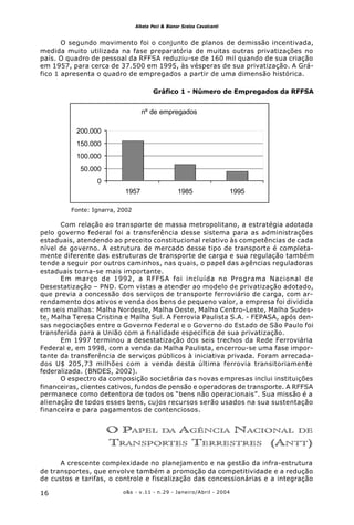 o&s - v.11 - n.29 - Janeiro/Abril - 200416
Alketa Peci & Bianor Scelza Cavalcanti
O segundo movimento foi o conjunto de planos de demissão incentivada,
medida muito utilizada na fase preparatória de muitas outras privatizações no
país. O quadro de pessoal da RFFSA reduziu-se de 160 mil quando de sua criação
em 1957, para cerca de 37.500 em 1995, às vésperas de sua privatização. A Grá-
fico 1 apresenta o quadro de empregados a partir de uma dimensão histórica.
Gráfico 1 - Número de Empregados da RFFSA
Com relação ao transporte de massa metropolitano, a estratégia adotada
pelo governo federal foi a transferência desse sistema para as administrações
estaduais, atendendo ao preceito constitucional relativo às competências de cada
nível de governo. A estrutura de mercado desse tipo de transporte é completa-
mente diferente das estruturas de transporte de carga e sua regulação também
tende a seguir por outros caminhos, nas quais, o papel das agências reguladoras
estaduais torna-se mais importante.
Em março de 1992, a RFFSA foi incluída no Programa Nacional de
Desestatização – PND. Com vistas a atender ao modelo de privatização adotado,
que previa a concessão dos serviços de transporte ferroviário de carga, com ar-
rendamento dos ativos e venda dos bens de pequeno valor, a empresa foi dividida
em seis malhas: Malha Nordeste, Malha Oeste, Malha Centro-Leste, Malha Sudes-
te, Malha Teresa Cristina e Malha Sul. A Ferrovia Paulista S.A. - FEPASA, após den-
sas negociações entre o Governo Federal e o Governo do Estado de São Paulo foi
transferida para a União com a finalidade específica de sua privatização.
Em 1997 terminou a desestatização dos seis trechos da Rede Ferroviária
Federal e, em 1998, com a venda da Malha Paulista, encerrou-se uma fase impor-
tante da transferência de serviços públicos à iniciativa privada. Foram arrecada-
dos U$ 205,73 milhões com a venda desta última ferrovia transitoriamente
federalizada. (BNDES, 2002).
O espectro da composição societária das novas empresas inclui instituições
financeiras, clientes cativos, fundos de pensão e operadoras de transporte. A RFFSA
permanece como detentora de todos os “bens não operacionais”. Sua missão é a
alienação de todos esses bens, cujos recursos serão usados na sua sustentação
financeira e para pagamentos de contenciosos.
O PAPEL DA AGÊNCIA NACIONAL DE
TRANSPORTES TERRESTRES (ANTT)
A crescente complexidade no planejamento e na gestão da infra-estrutura
de transportes, que envolve também a promoção da competitividade e a redução
de custos e tarifas, o controle e fiscalização das concessionárias e a integração
nº de empregados
0
50.000
100.000
150.000
200.000
1957 1985 1995
Fonte: Ignarra, 2002
 