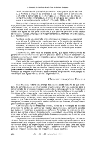 o&s - v.11 - n.29 - Janeiro/Abril - 2004128
J. Ricardo C. de Mendonça & Julio Cesar de Santana Gonçalves
“nem uma coisa nem outra exclusivamente. Acho que um pouco de cada.
(...) Melhora a imagem da empresa e sua relação com a comunidade,
aumenta a satisfação dos empregados, é diferencial de marca e
competitividade no mercado. (...) Então, é bom para os negócios da em-
presa e humanitariamente também” (PELIANO, 2002, p. 7).
Neste artigo, chama-se a atenção para o caso das organizações que se
engajam nas estratégias de construção de uma imagem de “empresa socialmente
responsável” sem, no entanto, incorporarem verdadeiramente estes valores às
suas culturas. Esta situação poderia propiciar o risco de uma interpretação equi-
vocada das ações de RSC pela sociedade, o que poderia gerar um efeito oposto
ao desejado, ou seja, um prejuízo à imagem corporativa. Machado e Kopittke (2002,
p. 7) destacam que
“embora exista uma distinção entre identidade e imagem organizacional,
esta última é nitidamente relacionada com a formação da identidade
organizacional. Enquanto a identidade é associada à visão interna na
empresa, a imagem está ligada também a uma visão externa. Por isso
qualquer deterioração da imagem pode constituir um risco para a identi-
dade organizacional”.
Argumenta-se, com base no exposto acima, que ações manipulativas de
gerenciamento de impressões, podem provocar danos à imagem corporativa e,
conseqüentemente, um possível impacto negativo na legitimidade da organização
em seu ambiente social.
Cabe salientar que qualquer ação de GI organizacional e de comunicação
corporativa relacionada a RSC e dirigida aos públicos-chave da organização pas-
sam por um processo de avaliação da legitimidade dessas ações. Este processo
caracteriza a formação das impressões (mencionado no tópico 2 deste artigo) e
pode conferirumstatus legítimo ou ilegítimo às ações de RSC, influenciando na
formação da imagem corporativa e, possivelmente, exigindo uma manutenção ou
reavaliação das ações de RSC e de GI organizacional.
CONSIDERAÇÕES FINAIS
Para finalizar, reitera-se a crença dos autores deste trabalho de que o mo-
delo de gerenciamento de impressões organizacional oferece subsídios para a
compreensão do processo de responsabilidade social corporativa, na medida em
que representa um mecanismo de comunicação fundamental para transmissão e
difusão de ações eticamente responsáveis para o conjunto da sociedade.
Hooghiemstra (2000), contudo, destaca que os limites e as normas societais
mudam ao longo do tempo, sendo a organização obrigada a, continuamente, de-
monstrar que suas ações são legítimas, ou seja, que as ações da organização são
desejadas, corretas e apropriadas dentro do sistema de normas, valores e cren-
ças do ambiente (SUCHMAN, 1995).
Como sugestão para trabalhos futuros, indica-se a realização de estudos
empíricos, no sentido de verificar as relações aqui propostas, bem como estudos
que busquem responder a questão para reflexão, formulada no início deste arti-
go: até que ponto a imagem de socialmente responsável, transmitida por algumas
empresas, reflete realmente a identidade dessas organizações ou é apenas uma
estratégia para obter legitimidade?
Sugere-se ainda um estudo que verifique quais das estratégias, táticas ou
técnicas de gerenciamento de impressões as organizações tipicamente usam para
desenvolver a sua imagem corporativa. Sugere-se também um estudo que procu-
re verificar porque as organizações escolhem desenvolver cada uma das ações
sociais possíveis, propostas neste artigo: 1) essência com pouco reflexo na ima-
gem; 2) imagem e essência; e 3) imagem com pouca essência.
 