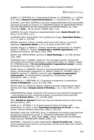 129o&s - v.11 - n.29 - Janeiro/Abril - 2004
Responsabilidade Social nas Empresas: uma Questão de Imagem ou de Essência?
REFERÊNCIAS
ALBERT, S. e WHETTEN, D. A. Organizational identity. In: CUMMINGS, L. L. e STAW,
B. M. (eds.), Research in organizacional behavior, v. 7, Greenwich, CT: JAI, 1985.
ALIGLERI, Lilian Mara; BORINELLI, Benilson. Responsabilidade social nas grandes
empresas da região de Londrina. In: ENCONTRO ANUAL DA ASSOCIAÇÃO NACIO-
NAL DOS PROGRAMAS DE PÓS-GRADUAÇÃO EM ADMINISTRAÇÃO, 25., 2001,
Campinas. Anais... Rio de Janeiro: ANPAD, 2001. 1 CD.
ALMEIDA, Fernando. Empresa e responsabilidade social. Gazeta Mercantil, São
Paulo, 15 jun.1999, p. A-2.
ALVESSON, Mats. Organization: from substance to image. Organization Studies, v.
11, n. 3, 1990. p. 373-394.
BROWN, Andrew D. Politics, symbolic action and myth making in pursuit of
legitimacy. Organization Studies, v. 15, n. 6, Berlin, p.861-878, 1994.
CALDAS, Miguel P. e WOOD Jr., Thomaz. Identidade organizacional. In: CALDAS,
Miguel P. e WOOD Jr., Thomaz. Transformação e realidade organizacional: uma
perspectiva brasileira. São Paulo: Atlas, 1999.
DEAUX, Kay; WRIGHTSMAN, Lawrence S. Social Psychology. 5. ed. USA: Brooks/
Cole, 1988.
DIMAGGIO, Paul J.; POWELL, Walter W. The iron cage revisited: institutional
isomorphism and collective rationality in organization fields. In: POWELL, Walter
W.; DIMAGGIO, Paul J. The new institutionalism in organizational analysis. London:
University of Chicago Press, 1991. p. 63-82.
EUSKE, Nancy A.; ROBERTS, Karlene H. Evolving perspectives in organizational
theory: communication implications. In: JABLIN, Frederic M.; PUTNAM, Linda L.;
ROBERTS, Karlene H.; PORTER, Lyman W. (eds). Handbook of organizational
communication: an interdisciplinary perspective. United States: Sage
Publications, 1987. p. 41-69.
GARDNER, W. L.; MARTINKO, M. J. Impression management in organization.
Journal of Management, v.14, p.311-338, 1988.
HATCH, Mary Jo e SCHULTZ, Majken. Relations between organizational culture,
identity and image. European Journal of Marketing. v. 31, n. 5/6, 1997. p. 356-
365.
HOOGHIEMSTRA, Reggy. Corporate communication and impression management
– new perspectives why companies engage in corporative social reporting.
Journal of Business Ethics, v. 27, p.55-68, 2000.
IPEA. Bondade ou interesse? Como e por que as empresas atuam na área social.
[Rio de Janeiro], 2001.
JONES, E. E.; PITTMAN, T. S. Toward a general theory of strategic self-
presentation. In: SULS, J. (ed), Psychological perspectives on the self. v.1. New
Jersey: Lawrence Erlbaum Associates, 1982. p. 231-262.
MACHADO, Hilka Vier; KOPITTKE, Bruno. A identidade no contexto organizacional:
perspectivas múltiplas de estudo. In: ENCONTRO NACIONAL DE ESTUDOS
ORGANIZACIONAIS, 2., 2002, Recife. Anais... Recife: Observatório da Realidade
Organizacional: PROPAD/UFPE: ANPAD, 2002. 1 CD.
MAKOWER, J. Business for social responsibility. Beyond the botton line – putting
social responsibility to work for your business and the world. New York: Simon &
Schuster, 1994, 335p.
 