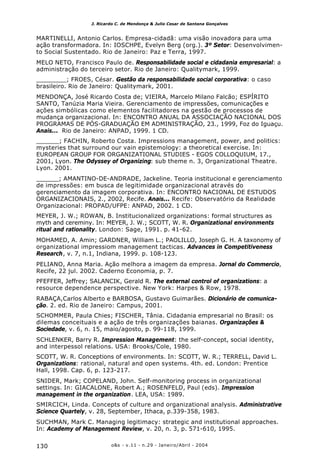 o&s - v.11 - n.29 - Janeiro/Abril - 2004130
J. Ricardo C. de Mendonça & Julio Cesar de Santana Gonçalves
MARTINELLI, Antonio Carlos. Empresa-cidadã: uma visão inovadora para uma
ação transformadora. In: IOSCHPE, Evelyn Berg (org.). 3º Setor: Desenvolvimen-
to Social Sustentado. Rio de Janeiro: Paz e Terra, 1997.
MELO NETO, Francisco Paulo de. Responsabilidade social e cidadania empresarial: a
administração do terceiro setor. Rio de Janeiro: Qualitymark, 1999.
________; FROES, César. Gestão da responsabilidade social corporativa: o caso
brasileiro. Rio de Janeiro: Qualitymark, 2001.
MENDONÇA, José Ricardo Costa de; VIEIRA, Marcelo Milano Falcão; ESPÍRITO
SANTO, Tanúzia Maria Vieira. Gerenciamento de impressões, comunicações e
ações simbólicas como elementos facilitadores na gestão de processos de
mudança organizacional. In: ENCONTRO ANUAL DA ASSOCIAÇÃO NACIONAL DOS
PROGRAMAS DE PÓS-GRADUAÇÃO EM ADMINISTRAÇÃO, 23., 1999, Foz do Iguaçu.
Anais... Rio de Janeiro: ANPAD, 1999. 1 CD.
______; FACHIN, Roberto Costa. Impressions management, power, and politics:
mysteries that surround our vain epistemology: a theoretical exercise. In:
EUROPEAN GROUP FOR ORGANIZATIONAL STUDIES - EGOS COLLOQUIUM, 17.,
2001, Lyon. The Odyssey of Organizing: sub theme n. 3, Organizational Theatre.
Lyon. 2001.
______; AMANTINO-DE-ANDRADE, Jackeline. Teoria institucional e gerenciamento
de impressões: em busca de legitimidade organizacional através do
gerenciamento da imagem corporativa. In: ENCONTRO NACIONAL DE ESTUDOS
ORGANIZACIONAIS, 2., 2002, Recife. Anais... Recife: Observatório da Realidade
Organizacional: PROPAD/UFPE: ANPAD, 2002. 1 CD.
MEYER, J. W.; ROWAN, B. Institucionalized organizations: formal structures as
myth and cereminy. In: MEYER, J. W.; SCOTT, W. R. Organizational environments
ritual and rationality. London: Sage, 1991. p. 41-62.
MOHAMED, A. Amin; GARDNER, William L.; PAOLILLO, Joseph G. H. A taxonomy of
organizational impressiom management tacticas. Advances in Competitiveness
Research, v. 7, n.1, Indiana, 1999. p. 108-123.
PELIANO, Anna Maria. Ação melhora a imagem da empresa. Jornal do Commercio,
Recife, 22 jul. 2002. Caderno Economia, p. 7.
PFEFFER, Jeffrey; SALANCIK, Gerald R. The external control of organizations: a
resource dependence perspective. New York: Harpes & Row, 1978.
RABAÇA,Carlos Alberto e BARBOSA, Gustavo Guimarães. Dicionário de comunica-
ção. 2. ed. Rio de Janeiro: Campus, 2001.
SCHOMMER, Paula Chies; FISCHER, Tânia. Cidadania empresarial no Brasil: os
dilemas conceituais e a ação de três organizações baianas. Organizações &
Sociedade, v. 6, n. 15, maio/agosto, p. 99-118, 1999.
SCHLENKER, Barry R. Impression Management: the self-concept, social identity,
and interpessol relations. USA: Brooks/Cole, 1980.
SCOTT, W. R. Conceptions of environments. In: SCOTT, W. R.; TERRELL, David L.
Organizations: rational, natural and open systems. 4th. ed. London: Prentice
Hall, 1998. Cap. 6, p. 123-217.
SNIDER, Mark; COPELAND, John. Self-monitoring process in organizational
settings. In: GIACALONE, Robert A.; ROSENFELD, Paul (eds). Impression
management in the organization. LEA, USA: 1989.
SMIRCICH, Linda. Concepts of culture and organizational analysis. Administrative
Science Quartely, v. 28, September, Ithaca, p.339-358, 1983.
SUCHMAN, Mark C. Managing legitimacy: strategic and institutional approaches.
In: Academy of Management Review, v. 20, n. 3, p. 571-610, 1995.
 
