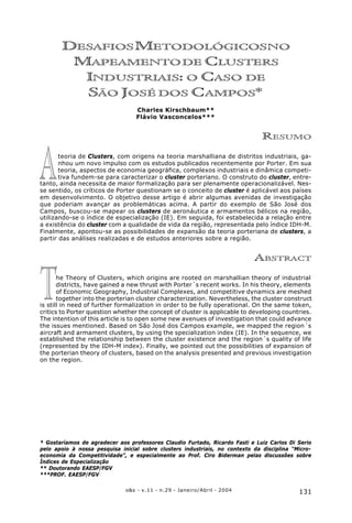 131o&s - v.11 - n.29 - Janeiro/Abril - 2004
Desafios Metodológicos no Mapeamento de Clusters Industriais: o Caso de São José dos Campos
T
A
DESAFIOSMETODOLÓGICOSNO
MAPEAMENTODE CLUSTERS
INDUSTRIAIS: O CASO DE
SÃO JOSÉ DOS CAMPOS*
Charles Kirschbaum**
Flávio Vasconcelos***
RESUMO
teoria de Clusters, com origens na teoria marshalliana de distritos industriais, ga-
nhou um novo impulso com os estudos publicados recentemente por Porter. Em sua
teoria, aspectos de economia geográfica, complexos industriais e dinâmica competi-
tiva fundem-se para caracterizar o cluster porteriano. O construto do cluster, entre-
tanto, ainda necessita de maior formalização para ser plenamente operacionalizável. Nes-
se sentido, os críticos de Porter questionam se o conceito de cluster é aplicável aos países
em desenvolvimento. O objetivo desse artigo é abrir algumas avenidas de investigação
que poderiam avançar as problemáticas acima. A partir do exemplo de São José dos
Campos, buscou-se mapear os clusters de aeronáutica e armamentos bélicos na região,
utilizando-se o índice de especialização (IE). Em seguida, foi estabelecida a relação entre
a existência do cluster com a qualidade de vida da região, representada pelo índice IDH-M.
Finalmente, apontou-se as possibilidades de expansão da teoria porteriana de clusters, a
partir das análises realizadas e de estudos anteriores sobre a região.
ABSTRACT
he Theory of Clusters, which origins are rooted on marshallian theory of industrial
districts, have gained a new thrust with Porter´s recent works. In his theory, elements
of Economic Geography, Industrial Complexes, and competitive dynamics are meshed
together into the porterian cluster characterization. Nevertheless, the cluster construct
is still in need of further formalization in order to be fully operational. On the same token,
critics to Porter question whether the concept of cluster is applicable to developing countries.
The intention of this article is to open some new avenues of investigation that could advance
the issues mentioned. Based on São José dos Campos example, we mapped the region´s
aircraft and armament clusters, by using the specialization index (IE). In the sequence, we
established the relationship between the cluster existence and the region´s quality of life
(represented by the IDH-M index). Finally, we pointed out the possibilities of expansion of
the porterian theory of clusters, based on the analysis presented and previous investigation
on the region.
* Gostaríamos de agradecer aos professores Claudio Furtado, Ricardo Fasti e Luiz Carlos Di Serio
pelo apoio à nossa pesquisa inicial sobre clusters industriais, no contexto da disciplina “Micro-
economia da Competitividade”, e especialmente ao Prof. Ciro Biderman pelas discussões sobre
Índices de Especialização
** Doutorando EAESP/FGV
***PROF. EAESP/FGV
 