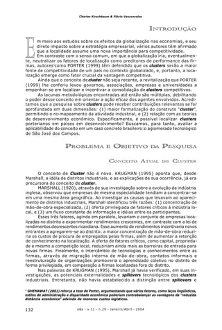 o&s - v.11 - n.29 - Janeiro/Abril - 2004132
Charles Kirschbaum & Flávio Vasconcelos
E
INTRODUÇÃO
m meio aos estudos sobre os efeitos da globalização nas economias, e seu
direto impacto sobre a estratégia empresarial, vários autores têm afirmado
que a localidade assume uma nova importância para competitividade.
Em contraste com o senso comum, em que a globalização iria, eventualmen-
te, neutralizar os fatores de localização como preditores de performance das fir-
mas, autores1
como PORTER (1999) têm defendido que os clusters serão a maior
fonte de competitividade de um país no contexto globalizado, e, portanto, a loca-
lização emerge como fator crucial da vantagem competitiva.
Ainda que o conceito decluster não seja recente, a revitalização que PORTER
(1999) lhe conferiu levou governos, associações, empresas e universidades a
empenhar-se em localizar e incentivar a consolidação de clusters competitivos.
As lacunas metodológicas encontradas até então são múltiplas, debilitando
o poder desse conceito em orientar a ação eficaz dos agentes envolvidos. Acredi-
tamos que a pesquisa sobre clusters pode receber contribuições relevantes se for
aprofundada em duas dimensões: (1) maior formalização do construto “cluster”,
permitindo o re-mapeamento da atividade industrial, e (2) relação com as teorias
de desenvolvimento econômico. Especificamente, é possível localizar clusters
porterianos em países em desenvolvimento? Buscamos, para tanto, avaliar a
aplicabilidade do conceito em um caso concreto brasileiro:o aglomerado tecnológico
de São José dos Campos.
PROBLEMA E OBJETIVO DA PESQUISA
CONCEITO ATUAL DE CLUSTER
O conceito de Cluster não é novo. KRUGMAN (1995) aponta que, desde
Marshall, a idéia de distritos industriais, e as explicações de sua ocorrência, já era
precursora do conceito de cluster.
MARSHALL (1920), através de sua investigação sobre a evolução da indústria
inglesa, observou que empresas de mesma especialidade tendiam a concentrar-se
em uma mesma área geográfica. Ao investigar as causas que levavam ao apareci-
mento de distritos industriais, Marshall identificou três razões: (1) concentração de
mão-de-obra especializada, (2) oferta privilegiada de fatores críticos à indústria lo-
cal, e (3) um fluxo constante de informação e idéias entre os participantes.
Esses três fatores, agindo em paralelo, levariam o conjunto de empresas loca-
lizadas no distrito a experimentar rendimentos crescentes, em contraste com a lei de
rendimentos decrescentes ricardiana. Esse aumento de rendimentos incentivaria novos
entrantes a agregarem-se ao distrito: a maior concentração de mão-de-obra reduzi-
ria os custos de procura de empregados pelas firmas, além de aumentar a retenção
de conhecimento na localização. A oferta de fatores críticos, como capital, proprieda-
de e mesmo a competição local, reduziriam ainda mais as barreiras de entrada para
novas firmas. Finalmente, o intercâmbio de tecnologias e conhecimentos entre as
firmas, através de migração interna de mão-de-obra, contatos informais e
reestruturação de organizações promoveria o aprendizado coletivo no distrito de
forma privilegiada, em comparação a firmas localizadas fora do distrito.
Nas palavras de KRUGMAN (1995), Marshall já havia verificado, em suas in-
vestigações, as potenciais externalidades e spillovers tecnológicos dos clusters
industriais. Entretanto, não havia estabelecido a distinção entre spillovers e
1
GHEMAWAT (2001) reforça a tese de Porter, argumentando que vários fatores, como laços lingüísticos,
estilos de administração e disparidade econômica poderiam contrabalançar as vantagens da “reduzida
distância econômica” advinda de menores custos logísticos.
 