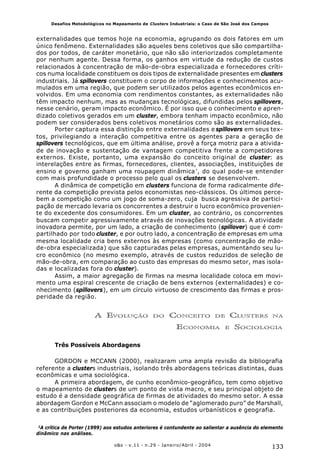 133o&s - v.11 - n.29 - Janeiro/Abril - 2004
Desafios Metodológicos no Mapeamento de Clusters Industriais: o Caso de São José dos Campos
externalidades que temos hoje na economia, agrupando os dois fatores em um
único fenômeno. Externalidades são aqueles bens coletivos que são compartilha-
dos por todos, de caráter monetário, que não são interiorizados completamente
por nenhum agente. Dessa forma, os ganhos em virtude da redução de custos
relacionados à concentração de mão-de-obra especializada e fornecedores críti-
cos numa localidade constituem os dois tipos de externalidade presentes em clusters
industriais. Já spillovers constituem o corpo de informações e conhecimentos acu-
mulados em uma região, que podem ser utilizados pelos agentes econômicos en-
volvidos. Em uma economia com rendimentos constantes, as externalidades não
têm impacto nenhum, mas as mudanças tecnológicas, difundidas pelos spillovers,
nesse cenário, geram impacto econômico. É por isso que o conhecimento e apren-
dizado coletivos gerados em um cluster, embora tenham impacto econômico, não
podem ser considerados bens coletivos monetários como são as externalidades.
Porter captura essa distinção entre externalidades e spillovers em seus tex-
tos, privilegiando a interação competitiva entre os agentes para a geração de
spillovers tecnológicos, que em última análise, provê a força motriz para a ativida-
de de inovação e sustentação de vantagem competitiva frente a competidores
externos. Existe, portanto, uma expansão do conceito original de cluster: as
interelações entre as firmas, fornecedores, clientes, associações, instituições de
ensino e governo ganham uma roupagem dinâmica²
, do qual pode-se entender
com mais profundidade o processo pelo qual os clusters se desenvolvem.
A dinâmica de competição em clusters funciona de forma radicalmente dife-
rente da competição prevista pelos economistas neo-clássicos. Os últimos perce-
bem a competição como um jogo de soma-zero, cuja busca agressiva de partici-
pação de mercado levaria os concorrentes a destruir o lucro econômico provenien-
te do excedente dos consumidores. Em um cluster, ao contrário, os concorrentes
buscam competir agressivamente através de inovações tecnológicas. A atividade
inovadora permite, por um lado, a criação de conhecimento (spillover) que é com-
partilhado por todo cluster, e por outro lado, a concentração de empresas em uma
mesma localidade cria bens externos às empresas (como concentração de mão-
de-obra especializada) que são capturadas pelas empresas, aumentando seu lu-
cro econômico (no mesmo exemplo, através de custos reduzidos de seleção de
mão-de-obra, em comparação ao custo das empresas do mesmo setor, mas isola-
das e localizadas fora do cluster).
Assim, a maior agregação de firmas na mesma localidade coloca em movi-
mento uma espiral crescente de criação de bens externos (externalidades) e co-
nhecimento (spillovers), em um círculo virtuoso de crescimento das firmas e pros-
peridade da região.
A EVOLUÇÃO DO CONCEITO DE CLUSTERS NA
ECONOMIA E SOCIOLOGIA
Três Possíveis Abordagens
GORDON e MCCANN (2000), realizaram uma ampla revisão da bibliografia
referente a clusters industriais, isolando três abordagens teóricas distintas, duas
econômicas e uma sociológica.
A primeira abordagem, de cunho econômico-geográfico, tem como objetivo
o mapeamento de clusters de um ponto de vista macro, e seu principal objeto de
estudo é a densidade geográfica de firmas de atividades do mesmo setor. A essa
abordagem Gordon e McCann associam o modelo de “aglomerado puro” de Marshall,
e as contribuições posteriores da economia, estudos urbanísticos e geografia.
2
A crítica de Porter (1999) aos estudos anteriores é contundente ao salientar a ausência do elemento
dinâmico nas análises.
 