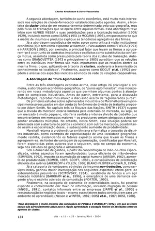 o&s - v.11 - n.29 - Janeiro/Abril - 2004134
Charles Kirschbaum & Flávio Vasconcelos
A segunda abordagem, também de cunho econômico, está muito mais interes-
sada nas relações de cliente-fornecedor estabelecidas pelos agentes. Assim, a fron-
teira do cluster deixa de ser necessariamente determinada pela sua geografia, mas
pelo fluxo de transações que se opera entre aquelas firmas. Essa abordagem teve
início com ALFRED WEBER e suas contribuições para a localização industrial (1909/
1929), incluindo nomes como ISARD (1951) e MCCANN (1995), em que espera-se que
a matriz de insumos e produtos explique as tendências agregativas das firmas.
Já a abordagem sociológica de redes surge como crítica à visão institucional
econômica (que tem como expoente Williamson). Para autores como PITELIS (1993)
e HARRISON (1992), por exemplo, o principal fator que levam as firmas a agrupa-
rem-se é o conjunto de contratos implícitos e explícitos como substitutos da confian-
ça mútua, assumida como pressuposto pela teoria dos custos de transação. Auto-
res como GRANOVETTER (1973 e principalmente 1985) acreditam que as relações
entre os indivíduos inter-firmas são mais importantes que as relações dentro da
mesma firma, o que, aplicando-se à teoria de clusters, aceleraria a transmissão de
conhecimento na localidade³
. Finalmente, autores como KOGUT et al. (1992) pro-
põem a análise dos aspectos inerciais advindos da rede de relações cooperativas.
A Abordagem de “Puro Aglomerado”
Entre as três abordagens expostas acima, esse artigo irá privilegiar a pri-
meira, a abordagem econômico-geográfica, de “puros aglomerados”, mas incorpo-
rando em nossa metodologia aspectos que permitem algumas pontes à aborda-
gem de complexos industriais. Antes de partir, entretanto, para a discussão
metodológica, reproduzimos abaixo a discussão acerca de “aglomerados puros”.
Os primeiros estudos sobre aglomerados industriais de Marshall estavam prin-
cipalmente preocupados em dar conta do fenômeno de divisão de trabalho propos-
to por Adam Smith. No capítulo três da Riqueza das Nações, SMITH (1937) sugere
que a divisão do mercado estaria limitada pela extensão do mercado, ou seja, se
um mercado é muito pequeno, não faria sentido a intensa divisão de trabalho que
encontraríamos em mercados maiores – os produtores seriam obrigados a desem-
penhar atividades múltiplas. No entanto, indica Smith, essa situação poderia ser
amenizada com a abertura de portos e comércio com outros mercados, possibilitan-
do assim a especialização desse, e subseqüente aumento de produtividade.
Marshall retoma a problemática smithniana e formaliza o conceito de distri-
tos industriais, como exemplos de especialização de uma localidade geografica-
mente restrita, evidenciando os fatores expostos acima que levam as firmas a
agregarem-se. As fontes de vantagem de aglomeração, identificadas por Marshall,
foram expandidas pelos autores que o seguiram, seja no campo da economia,
seja nos estudos de geografia e urbanismo.
Sob a dimensão de ganhos, a partir da concentração de mão-de-obra especi-
alizada, vários aspectos foram aprofundados: busca eficiente de mão-de-obra
(SIMPSON, 1992), impacto da acumulação de capital humano (ARROW, 1962), aumen-
to de produtividade (ROMER, 1987; SCOTT, 1988), e conseqüências de precificação
eficiente dos salários (AKERLOFF e YELLEN, 1986; BLANCHFLOWER e OSWALD, 1994).
Já a categoria de vantagens advindas de insumos non-tradeables, como ser-
viços locais, ganhou maior investigação nos seguintes aspectos: efeito geral de
externalidades pecuniárias (SCITOVSKY, 1954), existência de fundos e um ágil
mercado mobiliário (BARKHAM et al., 1996), a emergência de uma demanda exi-
gente e/ou o espírito acirrado de competição (PORTER, 1993).
Finalmente, na categoria de economia de externalidades locais, foi possível
expandir o conhecimento em: fluxo de informação, incluindo migração de pessoal
(ANGEL, 1991), contatos informais entre as empresas (JAFFE et al., 1993) e
reestruturação de negócios locais – e como esses fatores todos contribuíram para um
ambiente de aprendizado (Nelson e WINTER, 1982; DOSI et al., 1987; DOSI, 1988).
3
Essa abordagem é muito próxima das conclusões de POWELL E BRANTLEY (1992), em que as redes
sociais são particularmente aptas para o rápido aprendizado e alocação flexível de atividades entre os
agentes do cluster.
 