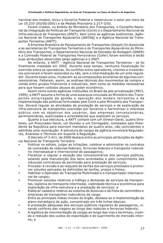 17o&s - v.11 - n.29 - Janeiro/Abril - 2004
Privatização e Políticas Regulatórias na Área de Transportes: os Casos do Brasil e da Argentina
nacional dos modais, levou o Governo Federal a reestruturar o setor por meio da
Lei 10.233 (05/06/2001) e da Medida Provisória 2.217-3/01.
Foram criados, no âmbito do Ministério dos Transportes, o Conselho Nacio-
nal de Integração de Políticas de Transporte (Conit) e o Departamento Nacional de
Infra-estrutura de Transportes (DNIT), bem como as agências autônomas, Agên-
cia Nacional de Transportes Aqüaviários (ANTAQ) e a Agência Nacional de Trans-
portes Terrestres (ANTT).
A Empresa Brasileira de Planejamento de Transportes (Geipot) foi dissolvida
e as secretarias de Transportes Terrestres e de Transportes Aqüaviários do Minis-
tério dos Transportes, o Departamento Nacional de Estradas de Rodagem (DNER)
e a Comissão Federal de Transportes Ferroviários (Cofer) foram extintos e terão
suas atribuições absorvidas pelas agências e o DNIT.
No entanto, a ANTT - Agência Nacional de Transportes Terrestres - só foi
finalmente instalada em 2002. Durante esse tempo, nenhuma fiscalização foi
exercida sobre as operadoras. Os conflitos entre operadores, clientes e investido-
res ocorreram e foram resolvidos ou não, sem a intermediação de um ente regula-
dor. Durante esses anos, mudaram-se as composições acionárias de algumas con-
cessionárias. Faltaram, assim, as análises técnicas dos movimentos de compra e
venda entre grupos financeiros e industriais, bem como as medidas necessárias
para que fossem coibidos abusos do poder econômico.
Assim como outras agências instituídas no Brasil da pós-privatização (PECI,
1999), a ANTT assume a forma de uma autarquia vinculada ao Ministério dos Trans-
portes encarregada da gestão e operação dos modais terrestres e da
implementação das políticas formuladas pelo Conit e pelo Ministério dos Transpor-
tes. Deverá regular as atividades de prestação de serviços e de exploração da
infra-estrutura de transportes exercidas por terceiros e harmonizar o interesse
público com os objetivos dos usuários, das empresas concessionárias,
permissionárias, autorizadas e arrendatárias que exploram os serviços.
Quanto à sua estrutura, a ANTT contará com um Diretor-Geral, quatro Dire-
tores, um Procurador-Geral, um Ouvidor e um Corregedor, nomeados pelo Presi-
dente da República para exercem mandatos de quatro anos, não coincidentes e
admitida uma recondução. A estrutura de cargos da agência envolverá Regulado-
res, Analistas e Técnicos em Suporte à Regulação.
O Decreto nº 3.411, de 2000 destaca entre as principais atribuições da Agên-
cia Nacional de Transporte Terrestre:
• Publicar os editais, julgar as licitações, celebrar e administrar os contratos
de concessão de rodovias federais, ferrovias federais e transporte rodoviá-
rio interestadual e internacional de passageiros;
• Fiscalizar e regular a atuação dos concessionários dos serviços públicos,
zelando pela manutenção dos bens arrendados e pelo cumprimento das
cláusulas contratuais de permissão para prestação de serviços;
• Proceder à revisão e ao reajuste de tarifas dos serviços prestados e promo-
ver estudos aplicados às definições de tarifas, preços e fretes;
• Habilitar o Operador do Transporte Multimodal e o transportador internacio-
nal de cargas;
• Promover estudos relativos a tráfego e demanda de serviços de transpor-
tes, logística do transporte intermodal, viabilidade técnica e econômica para
exploração da infra-estrutura e a prestação de serviços; e
• Elaborar cadastro relativo ao sistema de dutovias e da frota de caminhões e
empresas de transportes rodoviários de carga.
Entre as principais metas iniciais do órgão, destaca-se a implementação do
plano estratégico de ação, concentrado em três linhas básicas:
• A prestação adequada dos serviços públicos regulares de passageiros, vi-
sando conforto das viagens ao longo das rodovias e ferrovias federais;
• A logística de movimentação de cargas ao longo das vias e terminais, visan-
do a redução dos custos de exportação e do suprimento do mercado inter-
no; e
 
