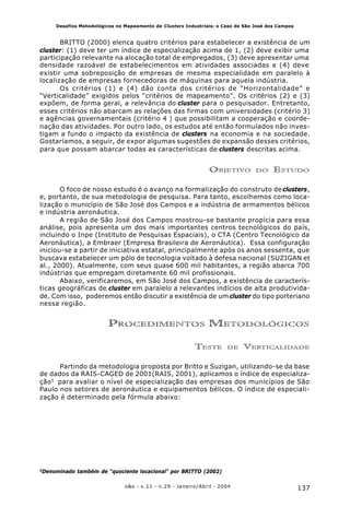 137o&s - v.11 - n.29 - Janeiro/Abril - 2004
Desafios Metodológicos no Mapeamento de Clusters Industriais: o Caso de São José dos Campos
BRITTO (2000) elenca quatro critérios para estabelecer a existência de um
cluster: (1) deve ter um índice de especialização acima de 1, (2) deve exibir uma
participação relevante na alocação total de empregados, (3) deve apresentar uma
densidade razoável de estabelecimentos em atividades associadas e (4) deve
existir uma sobreposição de empresas de mesma especialidade em paralelo à
localização de empresas fornecedoras de máquinas para aquela indústria.
Os critérios (1) e (4) dão conta dos critérios de “Horizontalidade” e
“Verticalidade” exigidos pelos “critérios de mapeamento”. Os critérios (2) e (3)
expõem, de forma geral, a relevância do cluster para o pesquisador. Entretanto,
esses critérios não abarcam as relações das firmas com universidades (critério 3)
e agências governamentais (critério 4 ) que possibilitam a cooperação e coorde-
nação das atividades. Por outro lado, os estudos até então formulados não inves-
tigam a fundo o impacto da existência de clusters na economia e na sociedade.
Gostaríamos, a seguir, de expor algumas sugestões de expansão desses critérios,
para que possam abarcar todas as características de clusters descritas acima.
OBJETIVO DO ESTUDO
O foco de nosso estudo é o avanço na formalização do construto declusters,
e, portanto, de sua metodologia de pesquisa. Para tanto, escolhemos como loca-
lização o município de São José dos Campos e a indústria de armamentos bélicos
e indústria aeronáutica.
A região de São José dos Campos mostrou-se bastante propícia para essa
análise, pois apresenta um dos mais importantes centros tecnológicos do país,
incluindo o Inpe (Instituto de Pesquisas Espaciais), o CTA (Centro Tecnológico da
Aeronáutica), a Embraer (Empresa Brasileira de Aeronáutica). Essa configuração
iniciou-se a partir de iniciativa estatal, principalmente após os anos sessenta, que
buscava estabelecer um pólo de tecnologia voltado à defesa nacional (SUZIGAN et
al., 2000). Atualmente, com seus quase 600 mil habitantes, a região abarca 700
indústrias que empregam diretamente 60 mil profissionais.
Abaixo, verificaremos, em São José dos Campos, a existência de caracterís-
ticas geográficas de cluster em paralelo a relevantes indícios de alta produtivida-
de. Com isso, poderemos então discutir a existência de um cluster do tipo porteriano
nessa região.
PROCEDIMENTOS METODOLÓGICOS
TESTE DE VERTICALIDADE
Partindo da metodologia proposta por Britto e Suzigan, utilizando-se da base
de dados da RAIS-CAGED de 2001(RAIS, 2001), aplicamos o índice de especializa-
ção5
para avaliar o nível de especialização das empresas dos municípios de São
Paulo nos setores de aeronáutica e equipamentos bélicos. O índice de especiali-
zação é determinado pela fórmula abaixo:
5
Denominado também de “quociente locacional” por BRITTO (2002)
 