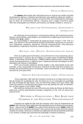 141o&s - v.11 - n.29 - Janeiro/Abril - 2004
Desafios Metodológicos no Mapeamento de Clusters Industriais: o Caso de São José dos Campos
TESTE DE RELEVÂNCIA
Os clusters observados são relevantes para os setores que estão incluídos
(armamentos bélicos e indústria aeronáutica), pois podemos observar (tabela 1,
coluna 2) que São José dos Campos concentra 39% dos trabalhadores emprega-
dos no setor de armamentos bélicos, enquanto que a região concentra quase
90% dos empregados da indústria aeronáutica do estado (Tabela 2, coluna 2).
RELAÇÃO COM UNIVERSIDADES, ASSOCIAÇÕES E
CORRELATOS
As indústrias de aeronáutica e armamentos bélicos são fortemente apoia-
das por universidades, associações e, principalmente, órgãos governamentais (ver
CASSIOLATO et al., 2002).
As universidades e instituições de pesquisa locais incluem o ITA, CTA e o
INPE, que cobrem o fornecimento de pessoal qualificado e pesquisa em aeronáu-
tica, engenharia mecânica, eletrônica, ciências computacionais, infra-estrutura
aeroespacial, engenharia industrial, meteorologia, entre outras.
RELAÇÃO COM ÓRGÃOS GOVERNAMENTAIS LOCAIS
Entre os órgãos governamentais, provavelmente os mais relevantes para o
desenvolvimento e suporte das atividades na região sejam (CASSIOLATO et al.,
2002): o Ministério da Aeronáutica, o BNDES (Banco Nacional para o Desenvolvi-
mento Socioeconômico) e a agência para o desenvolvimento tecnológico do MCT
(Ministério da Ciência e Tecnologia).
Entre os principais objetivos desses órgãos e das associações locais (por
exemplo, a ACI, Associação Comercial e Industrial de São José dos Campos) é a
atração de fornecedores para a localidade, assim aumentando o valor agregado
nacional de 37% para 50%.
IMPACTO SOCIOECONÔMICO SOBRE A COMUNIDADE
Como esperado, São José dos Campos encontra-se no topo entre as cida-
des do estado em qualidade de vida. Encontra-se na 11ª
colocação em qualidade
de vida no Estado de São Paulo, com um IDH-M de 0,849. Com esse índice, São
José dos Campos é comparável aos países com alto padrão de vida, ao apresen-
tar um IDH superior a 0,8 (UNDP, 2000).
São José Dos Campos tem seu IDH acima da média do Estado de São Paulo,
ainda que a última seja bastante elevada, chegando a 0,78, com um desvio-pa-
drão de 0,03.
SÍNTESE E CONCLUSÃO - SÃO JOSÉ DOS
CAMPOS É UM CLUSTER TECNOLÓGICO?
A escolha da região de São José dos Campos como caso de mapeamento de
clusters não é fortuita. Essa região tem sido apontada como um dilema para pesquisa-
dores – segue a teoria de clusters? Ou, antes mesmo de buscar ali um cluster, podemos
afirmar que há um diamante porteriano? Para concluirmos que São José dos Campos
constitui um cluster, devemos (1) atender as exigências teóricas do diamante porteriano
e (2) verificar a solidez dos construtos de localização e impacto-econômico.
 