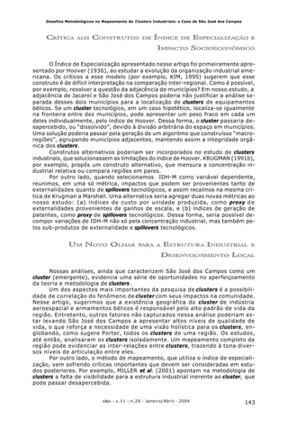 143o&s - v.11 - n.29 - Janeiro/Abril - 2004
Desafios Metodológicos no Mapeamento de Clusters Industriais: o Caso de São José dos Campos
CRÍTICA AOS CONSTRUTOS DE ÍNDICE DE ESPECIALIZAÇÃO E
IMPACTO SOCIOECONÔMICO
O Índice de Especialização apresentado nesse artigo foi primeiramente apre-
sentado por Hoover (1936), ao estudar a evolução da organização industrial ame-
ricana. Os críticos a esse modelo (por exemplo, KIM, 1995) sugerem que esse
construto é de difícil interpretação na comparação inter-regional. Como é possível,
por exemplo, resolver a questão da adjacência de municípios? Em nosso estudo, a
adjacência de Jacareí e São José dos Campos poderia não justificar a análise se-
parada desses dois municípios para a localização de clusters de equipamentos
bélicos. Se um cluster tecnológico, em um caso hipotético, localiza-se igualmente
na fronteira entre dez municípios, pode apresentar um peso fraco em cada um
deles individualmente, pelo índice de Hoover. Dessa forma, o cluster passaria de-
sapercebido, ou “dissolvido”, devido à divisão arbitrária do espaço em municípios.
Uma solução poderia passar pela geração de um algoritmo que construísse “macro-
regiões”, agrupando municípios adjacentes, mantendo assim a integridade orgâ-
nica dos clusters.
Construtos alternativos poderiam ser incorporados no estudo de clusters
industriais, que solucionassem as limitações do índice de Hoover. KRUGMAN (1991b),
por exemplo, propôs um construto alternativo, que mensura a concentração in-
dustrial relativa ou compara regiões em pares.
Por outro lado, quando selecionamos IDH-M como variável dependente,
reunimos, em uma só métrica, impactos que podem ser provenientes tanto de
externalidades quanto de spillovers tecnológicos, e assim recaímos na mesma crí-
tica de Krugman a Marshall. Uma alternativa seria agregar duas novas métricas ao
nosso estudo: (a) índices de custo por unidade produzida, como proxy de
externalidades provenientes de ganhos de escala, e (b) índices de geração de
patentes, como proxy de spillovers tecnológicos. Dessa forma, seria possível de-
compor variações de IDH-M não só pela concentração industrial, mas também pe-
los sub-produtos de externalidade e spillovers tecnológicos.
UM NOVO OLHAR PARA A ESTRUTURA INDUSTRIAL E
DESENVOLVIMENTO LOCAL
Nossas análises, ainda que caracterizem São José dos Campos como um
cluster (emergente), evidencia uma série de oportunidades no aperfeiçoamento
da teoria e metodologia de clusters.
Um dos aspectos mais importantes da pesquisa de clusters é a possibili-
dade de correlação do fenômeno de cluster com seus impactos na comunidade.
Nesse artigo, sugerimos que a existência geográfica do cluster de indústria
aeroespacial e armamentos bélicos é responsável pelo alto padrão de vida da
região. Entretanto, outros fatores não capturados nessa análise poderiam es-
tar levando São José dos Campos a apresentar altos níveis de qualidade de
vida, o que reforça a necessidade de uma visão holística para os clusters, en-
globando, como sugere Porter, todos os clusters de uma região. Os estudos,
até então, analisaram os clusters isoladamente. Um mapeamento completo da
região pode evidenciar as inter-relações entre clusters, trazendo à tona diver-
sos níveis de articulação entre eles.
Por outro lado, o método de mapeamento, que utiliza o índice de especiali-
zação, vem sofrendo críticas importantes que devem ser consideradas em estu-
dos posteriores. Por exemplo, MILLER et al. (2001) apontam na metodologia de
clusters a falta de visibilidade para a estrutura industrial inerente ao cluster, que
pode passar desapercebida.
 