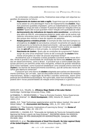 o&s - v.11 - n.29 - Janeiro/Abril - 2004144
Charles Kirschbaum & Flávio Vasconcelos
SUGESTÃO DE PESQUISA FUTURA
Ao contemplar a discussão acima, finalizamos esse artigo com algumas su-
gestões de pesquisa no futuro:
• Mapeamento de clusters em toda a região. Sugerimos que em pesquisas fu-
turas adote-se uma abordagem macro de mapeamento dos clusters. Algu-
mas possíveis questões englobam: como os trabalhadores se alocam em
clusters ao longo de todo o estado? É possível observar relações entre os
clusters? Quais são os que guardam maior relação com qualidade de vida?
• Aprimoramento dos indicadores de impacto sócio-econômicos: acreditamos
que além do IDH-M, uma pesquisa posterior pode valer-se de outros indi
cadores relevantes para a teoria dos clusters – níveis salariais, evolução
dos preços dos imóveis e taxa de registro de patentes.
• Relação governo e iniciativa privada: O exemplo de São José dos Campos e a
emergência do cluster de aeronáutica colocam novamente em pauta o pa
pel do governo no fomento do desenvolvimento – até que ponto osclusters
podem ser estabelecidos por iniciativa estatal? Como avaliar as experiên
cias de spin-off para o meio privado, no contexto de clusters?
• Nascimento de clusters: Quais são as condições de surgimento? Podem
surgir de uma única empresa? Como se dá a evolução de clusters forte
mente alicerçados ao redor de poucas empresas fortes?
Acreditamos que a resposta a essas questões suscitará ainda novas dúvi-
das. Ainda é grande a necessidade de verificação da teoria dos clusters para paí-
ses em desenvolvimento, como o Brasil. É provável que a continuidade das pes-
quisas percorra um caminho ainda mais intrigante, embora de grande relevância
para nossa realidade: como é possível estabelecer uma conexão entre a teoria de
clusters e as teorias de desenvolvimento econômico, que dê conta dos novos de-
safios pós-abertura comercial?
É possível que uma teoria de clusters adaptada para países em desenvolvi-
mento contribua, por um lado, para as discussões atuais no contexto de relações
internacionais, desde a negociação de tarifas e acordos comerciais, assim como
políticas de transferência tecnológica. Por outro lado, esse novo arcabouço teórico
poderá abrir novas possibilidades de relação entre empresas e o governo.
REFERÊNCIAS
AKERLOFF, G.A.; YELLEN, J.L. Efficiency Wage Models of the Labor Market.
Cambridge: Cambridge University Press, 1986.
ALTENBERG, T.; MEYER-STAMER, J. “How to Promote Clusters: Policy Experiences
from Latin America”. In: World Development, 1999, Volume 27, Issue 9:
1693:1713
ANGEL, D.P. “High Technology agglomeration and the labour market: the case of
Silicon Valley”. In: Environment and Planning, 1991, A, 23: 1501-1516
ARROW, K.J. “The Economic Implications of Learning by Doing”. In: Review of
Economic Studies, 1962, 29: 155-173
AVRICHIR, I.; CALDAS, M.P. “Discussão da Validade da Teoria de Competitividade
Nacional de Porter a partir do Caso Embraer”. ENCONTRO ANUAL DA ASSOCIA-
ÇÃO NACIONAL DE PÓS-GRADUAÇÃO EM ADMINISTRAÇÃO. Campinas: ANPAD.
CD-ROM, 2001
BARKHAM, R. et al. The determinants of Small Firm Growth: Na Inter-regional Study
of the United Kingdom 1986-1990. London: Jessica Kingsley, 1996
 