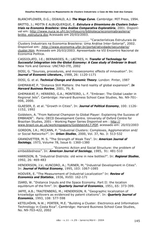 145o&s - v.11 - n.29 - Janeiro/Abril - 2004
Desafios Metodológicos no Mapeamento de Clusters Industriais: o Caso de São José dos Campos
BLANCHFLOWER, D.G.; OSWALD, A.J. The Wage Curve. Cambridge: MIT Press, 1994.
BRITTO, J.; MOTTA E ALBUQUERQUE, E. Estrutura e Dinamismo de Clusters Indus-
triais na Economia Brasileira: Uma Análise Comparativa Exploratória, 2001. Disponí-
vel em: http://www.nuca.ie.ufrj.br/infosucro/biblioteca/economiabrasileira/
britto_estrutura.doc Acessado em 20/03/2003.
_____________________________________. “Características Estruturais de
Clusters Industriais na Economia Brasileira: Uma Análise Inter-Setorial”, 2002.
Disponível em: http://www.economia.ufpr.br/portal/atividade/secundario/
cluster.htm. Acessado em 20/03/2003. Apresentado na VII Encontro Nacional de
Economia Política.
CASSIOLATO, J.E.; BERNARDES, R.; LASTRES, H. Transfer of Technology for
Successful Integration into the Global Economy: A Case study of Embraer in Brazil.
New York and Geneva: UNCTAD-ITE, 2002
DOSI, G. “Sources, procedures, and microeconomic effects of innovation”. In:
Journal of Economic Literature., 1988, 26: 1120-1171
DOSI, G. et al. Technical Change and Economic Theory. London: Pinter, 1987
GHEMAWAT, P. “Distance Still Matters: the hard reality of global expansion”. In
Harvard Business Review, 2001, 79, 8.
GHEMAWAT, P.; HERRERO, G.A.; MONTEIRO, L. F. “Embraer: The Global Leader in
Regional Jets”. Cambridge: Harvard Business School Case Studies, No. N9-701-
006, 2000.
GLAESER, E. et al. “Growth in Cities”. In: Journal of Political Economy, 100: 1126-
1152, 1992
Goldstein, A. “From National Champion to Global Player: Explaining the Success of
EMBRAER”. Paris: OECD Development Centre. University of Oxford Centre for
Brazilian Studies, 2001 - Working Paper Series Disponível em : http://
www.brazil.ox.ac.uk/workingpapers/GoldsteinA17.PDF, acessado em: 20/03/2003
GORDON, I.R.; MCCANN, P. “Industrial Clusters: Complexes, Agglomeration and/
or Social Networks?”. In: Urban Studies, 2000, Vol. 37, No. 3: 513-532
GRANOVETTER, M. S. “The Strength of Weak Ties”. In: American Journal of
Sociology, 1973, Volume 78, Issue 6: 1360-1380
__________________. “Economic Action and Social Structure: the problem of
embeddedness”. In: American Journal of Sociology, 1985, 91: 481-510
HARRISON, B. “Industrial Districts: old wine in new bottles?”. In: Regional Studies,
1992, 26: 469-483
HENDERSON, J.V.; KUNCORO, A.; TURNER, M; “Industrial Development in Cities”.
In: Journal of Political Economy, 1995, 103: 1067-1085
HOOVER, E. “The Measurement of Industrial Localization” In: Review of
Economics and Statistics, 1936, XVIII: 162-171
ISARD, W. “Distance Inputs and the Space Economy. Part II: the location
equilibrium of the firm”. In: Quarterly Journal of Economics, 1951, 65: 373-399.
JAFFE, A.B.; TRAJTENBERG, M.; HENDERSON, R. “Geographic localization of
knowledge spillovers as evidenced by patent citations”. In: Quarterly Journal of
Economics, 1993, 108: 577-598
KETELHÖHN, N.W.; PORTER, M.E. “Building a Cluster: Electronics and Information
Technology in Costa Rica”. Cambridge: Harvard Business School Case Studies,
No. N9-703-422, 2002
 