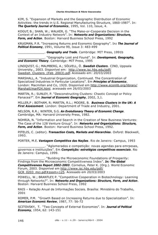 o&s - v.11 - n.29 - Janeiro/Abril - 2004146
Charles Kirschbaum & Flávio Vasconcelos
KIM, S. “Expansion of Markets and the Geographic Distribution of Economic
Activities: the trends in U.S. Regional Manufacturing Structure, 1860-1987”. In:
The Quarterly Journal of Economics, 1995, Vol. 110, Issue, 4.
KOGUT, B.; SHAN, W.; WALKER, G. “The Make-or-Cooperate Decision in the
Context of an Industry Network”. In: Networks and Organizations: Structure,
Form, and Action. Boston: Harvard Business School Press, 1992
KRUGMAN, P.R. “Increasing Returns and Economic Geography”. In: The Journal of
Political Economy, 1991, Volume 99, Issue 3: 483-499
______________. Geography and Trade. Cambridge: MIT Press, 1991b
______________. “Geography Lost and Found”. In: Development, Geography,
and Economic Theory. Cambridge: MIT Press, 1995
LINDQVIST, G.; MALMBERG, A.; SÖLVELL, Ö. Swedish Clusters. CIND, Uppsala
University., 2003. Disponível em: http://www.isc.hbs.edu/pdf/
Swedish_Clusters_(Feb_2003).pdf. Acessado em: 20/03/2003
MARSHALL, A. “Industrial Organization, Continued. The Concentration of
Specialized Industries in Particular Locations”. Em Principles of Economics.
London: Macmillan and Co, 1920. Disponível em http://www.econlib.org/library/
Marshall/marP24.html. acessado em 26/03/2003
MARTIN, R.; SUNLEY, P. “Desconstructing Clusters: Chaotic Concept or Policy
Panacea?”. Em Journal of Economic Geography, 2002, 3,1.
MILLER,P ; BOTHAM, R; MARTIN, R.L.; MOORE, B. Business Clusters in the UK: A
First Assessment. London: Department of Trade and Industry, 2001.
NELSON, R.R.; WINTER, S.G. An Evolutionary Theory of Economic Change.
Cambridge, MA: Harvard University Press, 1982.
NOHRIA, N. “Information and Search in the Creation of New Business Ventures:
The Case of the 128 Venture Group”. In: Networks and Organizations: Structure,
Form, and Action. Boston: Harvard Business School Press, 1992.
PITELIS, C. (editor). Transaction Costs, Markets and Hierarchies. Oxford: Blackwell,
1993.
PORTER, M.E. Vantagem Competitiva das Nações. Rio de Janeiro: Campus, 1993
______________. “Aglomerados e competição: novas agendas para emrpesas,
governos e instituições”. Em Competição: estratégias competitivas essenciais. Rio
de Janeiro: Campus, 1999.
______________. “Building the Microeconomic Foundations of Prosperity:
Findings from the Microeconomic Competitiveness Index”. In: The Global
Competitiveness Report 2002-2003. Cornelius, Peter K. (Org.). World Economic
Forum, 2003. Disponível em http://www.isc.hbs.edu/pdf/
GCR_0203_mci.pdf#zoom=125. Acessado em 20/03/2003
POWELL, W.; BRANTLEY, P. “Competitive Cooperation in Biotechnology: Learning
through Networks?”. In: Networks and Organizations: Structure, Form, and Action.
Boston: Harvard Business School Press, 1992
RAIS – Relação Anual de Informações Sociais. Brasília: Ministério do Trabalho,
2001
ROMER, P.M. “Growth Based on Increasing Returns due to Specialization”. In:
American Economic Review, 1987, 77: 56-72
SCITOVSKY, T. “Two Concepts of External Economies”. In: Journal of Political
Economy, 1954, 62: 143-151
 