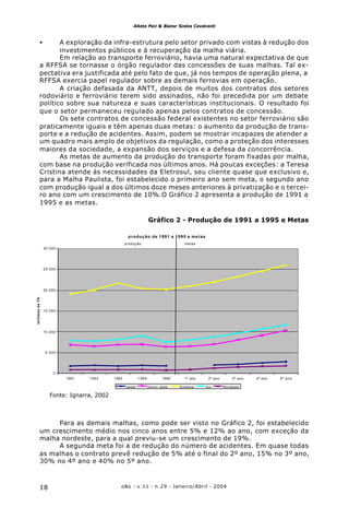 o&s - v.11 - n.29 - Janeiro/Abril - 200418
Alketa Peci & Bianor Scelza Cavalcanti
• A exploração da infra-estrutura pelo setor privado com vistas à redução dos
investimentos públicos e à recuperação da malha viária.
Em relação ao transporte ferroviário, havia uma natural expectativa de que
a RFFSA se tornasse o órgão regulador das concessões de suas malhas. Tal ex-
pectativa era justificada até pelo fato de que, já nos tempos de operação plena, a
RFFSA exercia papel regulador sobre as demais ferrovias em operação.
A criação defasada da ANTT, depois de muitos dos contratos dos setores
rodoviário e ferroviário terem sido assinados, não foi precedida por um debate
político sobre sua natureza e suas características institucionais. O resultado foi
que o setor permaneceu regulado apenas pelos contratos de concessão.
Os sete contratos de concessão federal existentes no setor ferroviário são
praticamente iguais e têm apenas duas metas: o aumento da produção de trans-
porte e a redução de acidentes. Assim, podem se mostrar incapazes de atender a
um quadro mais amplo de objetivos da regulação, como a proteção dos interesses
maiores da sociedade, a expansão dos serviços e a defesa da concorrência.
As metas de aumento da produção do transporte foram fixadas por malha,
com base na produção verificada nos últimos anos. Há poucas exceções: a Teresa
Cristina atende às necessidades da Eletrosul, seu cliente quase que exclusivo e,
para a Malha Paulista, foi estabelecido o primeiro ano sem meta, o segundo ano
com produção igual a dos últimos doze meses anteriores à privatização e o tercei-
ro ano com um crescimento de 10%.O Gráfico 2 apresenta a produção de 1991 a
1995 e as metas.
Gráfico 2 - Produção de 1991 a 1995 e Metas
Fonte: Ignarra, 2002
produção de 1991 a 1995 e metas
0
5.000
10.000
15.000
20.000
25.000
30.000
1991 1992 1993 1994 1995 1º ano 2º ano 3º ano 4º ano 5º ano
milhõesdeTKU
oeste centro leste Sudeste Sul Nordeste
produção metas
Para as demais malhas, como pode ser visto no Gráfico 2, foi estabelecido
um crescimento médio nos cinco anos entre 5% e 12% ao ano, com exceção da
malha nordeste, para a qual previu-se um crescimento de 19%.
A segunda meta foi a de redução do número de acidentes. Em quase todas
as malhas o contrato prevê redução de 5% até o final do 2º ano, 15% no 3º ano,
30% no 4º ano e 40% no 5º ano.
 