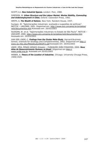 147o&s - v.11 - n.29 - Janeiro/Abril - 2004
Desafios Metodológicos no Mapeamento de Clusters Industriais: o Caso de São José dos Campos
SCOTT, A.J. New Industrial Spaces. London: Pion, 1988.
SIMPSON, W. Urban Structure and the Labour Market: Worker Mobility, Commuting
and Underemployment in Cities. Oxford: Clarendon Press, 1992.
SMITH, A. The Wealth of Nations. New York: Random House, 1937.
Suzigan, W. “Aglomerações industriais: avaliação e sugestões de políticas”.
NEIT/IE – UNICAMP, 2001. Disponível em: http://www.eco.unicamp.br/projetos/
neit/documentos.htm Acessado em: 20/03/2003
SUZIGAN, W. et al. “Aglomerações industriais no Estado de São Paulo”. NEIT/IE –
UNICAMP, 2000. http://www.eco.unicamp.br/projetos/neit/documentos.htm
Acessado em: 20/03/2003
VAN DER LINDE, C. Findings from the Cluster Meta-Study. Harvard Business
School, Institute for Strategy and Competitiveness, 2002. Disponível em http://
www.isc.hbs.edu/MetaStudy2002Prz.pdf Acessado em: 20/03/2003
UNDP, IPEA, MINAS GERAIS (Estado) – FUNDAÇÃO JOÃO PINHEIRO, 2000. Novo
Atlas do Desenvolvimento Humano no Brasil. Disponível em http://
www.undp.org.br. Acessado em 20/03/2003
WEBER, A. Theory of the Location of Industries. Chicago: University Chicago Press,
1909/1929.
 