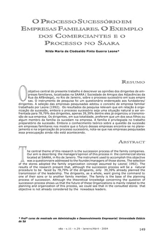 149o&s - v.11 - n.29 - Janeiro/Abril - 2004
O Processo Sucessório em Empresas Familiares. O Exemplo dos Comerciantes e o Processo no Saara
T
O
O PROCESSO SUCESSÓRIOEM
EMPRESAS FAMILIARES. O EXEMPLO
DOS COMERCIANTES E O
PROCESSO NO SAARA
Nilda Maria de Clodoaldo Pinto Guerra Leone*
RESUMO
objetivo central do presente trabalho é descrever as opiniões dos dirigentes de em-
presas familiares, localizadas na SAARA ( Sociedade de Amigos das Adjacências da
Rua da Alfândega), no Rio de Janeiro, sobre o processo sucessório em suas empre
sas. O instrumento de pesquisa foi um questionário endereçado aos fundadores/
dirigentes. A seleção das empresas pesquisadas adotou o conceito de empresa familiar
trabalhado por Leone (1992). Os resultados da pesquisa relevam que em relação à orga-
nização da sucessão, embora o processo sucessório seja uma situação natural a ser en-
frentada para 78,79% dos dirigentes, apenas 39,39% dentre eles já organizou a transmis-
são de sua empresa. Os dirigentes, em sua totalidade, preferem que um dos seus filhos ou
algum membro da família os sucedam na empresa. A família é privilegiada no trabalho
preparatório da sucessão. Embora o conhecimento teórico sobre a questão da sucessão
em empresas familiares nos mostre que o futuro dessas empresas encontra-se no plane-
jamento e na organização do processo sucessório, nota-se que nas empresas pesquisadas
essa preocupação ainda não está acontecendo.
ABSTRACT
he central theme of this research is the succession process of the family companies.
Our aim is describing the managers’opinion of this process in the commercial stores
located at SAARA, in Rio de Janeiro. The instrument used to accomplish this objective
was a questionnaire addressed to the founder/managers of those stores. The selection
of the stores adopted the family organization concept assumed by Leone( 1992). The
results of the research present that, although the succession process will be a natural
procedure to be faced by 78,79% of the dirigeants, only 39,39% already planned the
transmission of the leadership. The dirigeants, as a whole, want giving the command to
one of their sons or to another family member. The family is the base of the planning
process of succession. Although the theoretical knowledge concerning the question of
succession process shows us that the future of these Organizations is mainly related to the
planning and organization of this process, we could see that in the consulted stores that
objective is not already considered by the nowadays leaders.
* Profª curso de mestrado em Administração e Desenvolvimento Empresarial/ Universidade Estácio
de Sá
 