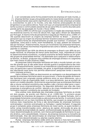 o&s - v.11 - n.29 - Janeiro/Abril - 2004150
Nilda Maria de Clodoaldo Pinto Guerra Leone
A
INTRODUÇÃO
o ser considerada como forma predominante de empresa em todo mundo, a
empresa familiar ocupa uma grande parte d o nosso tecido econômico e social.
Representando essa parte significativa do conjunto das empresas privadas
existentes no país e no mundo, uma das maiores preocupações de seus
dirigentes é a sua sobrevivência. Fazer com que um empreendimento empresarial
tenha sucesso e continuidade passando de pai para filho é o sonho dourado para
grande parte da população do mundo ( Ricca:1998).
Oliveira (1999:21) afirma que o surgimento e criação das empresas familia-
res brasileiras ocorreu no início do século XVI, logo após o Brasil ser descoberto
por Portugal. A mesma linha de pensamento é seguida por Martins et al. (1999:17-
18) quando descrevem as origens da empresa familiar no Brasil : “ poucos já
pensaram que na origem da empresa familiar brasileira estava a capitania heredi-
tária, primeira forma de empreendimento privado que tivemos”. E concluem: “as
capitanias, como dizia o nome, eram hereditárias, ou seja, podiam ser transmiti-
das por herança”. Posteriormente, houve um incremento nas empresas familiares,
resultantes de vários movimentos imigratórios tais como o italiano, o português, o
japonês e o alemão.
Responsáveis por 60% da oferta de empregos no Brasil e por 48% da pro-
dução nacional, as empresas de menor porte assumem, hoje, importância crucial
no desenvolvimento econômico. A própria economia do Brasil baseia-se em gran-
des grupos de propriedade familiar. Foi detectado que a pequena e média empre-
sa familiar, no Brasil, produzem dois milhões de empregos diretos e é o segmento
que mais cresce no país (Gueiros,1998).
As pesquisas sobre empresas familiares em todo o mundo tomam um volu-
me tão grande que já não pode haver dúvida quanto à predominância das mes-
mas e, consequentemente, quanto à sua importância e significação para a econo-
mia, em particular e para a sociedade, em geral. A significação estatística de estu-
dos abordando esse tema nos permite desenvolver pesquisas tendo o assunto
como interesse primeiro.
Gallo e Ribeiro (1996) ao descreverem as vantagens e as desvantagens da
gestão de empresas familiares assim se posicionam: o tema da gestão de empre-
sas familiares tem originado grande polêmica entre os seus defensores, que a
consideram o tipo de organização ideal, e os seus detratores, que as acusam de
serem um modelo obsoleto. Os primeiros argumentam que as empresas familiares
são a coluna vertebral econômica das nações e são o terreno ideal para o nasci-
mento de novos empreendimentos. Os segundos defendem que elas são mais
propensas à emergência de conflito laborais e às crises notadamente quando é
necessário resolver o problema da sucessão do fundador.
Uma análise mais detalhada das chamadas empresas familiares as divide
em dois grupos, de acordo com Martins et al. (1999:34): “o primeiro grupo
corresponde às empresas de pequeno e médio porte de capital fechado, com a
propriedade fortemente concentrada ou até exclusiva da família. O controle é muito
centralizado em um ou mais membros da família, que ocupam os cargos adminis-
trativos mais importantes da firma e são denominadas de empresas familiares
centralizadas ( controle centralizado) ou fechadas ( capital fechado). O segundo
grupo é composto pelas empresas familiares de maior porte, as quais tendem a
sofrer certas transformações como: abertura de capital, diminuição do grau de
concentração da propriedade do capital, profissionalização da gestão e busca de
maior descentralização do controle, com menos participação de familiares no qua-
dro diretivo, com a possibilidade, inclusive, de presença exclusiva no Conselho de
Administração. Elas são denominadas de empresas familiares descentralizadas
(controle mais descentralizado) ou abertas (capital aberto).
Muitas empresas familiares estão entre as maiores e mais bem-sucedidas
do mundo. Na Europa, elas dominam o segmento das pequenas e médias, e em
 