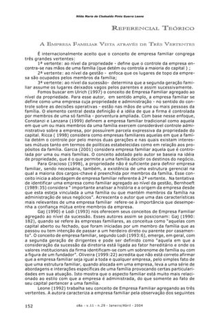o&s - v.11 - n.29 - Janeiro/Abril - 2004152
Nilda Maria de Clodoaldo Pinto Guerra Leone
REFERENCIAL TEÓRICO
A EMPRESA FAMILIAR VISTA ATRAVÉS DE TRÊS VERTENTES
É internacionalmente aceito que o conceito de empresa familiar congrega
três grandes vertentes:
1ª vertente: ao nível da propriedade - define que o controle da empresa en-
contra-se nas mãos de uma família (que detém ou controla a maioria do capital ) ;
2ª vertente: ao nível da gestão - enfoca que os lugares de topo da empre-
sa são ocupados pelos membros da família;
3ª vertente: ao nível da sucessão- determina que a segunda geração fami-
liar assume os lugares deixados vagos pelos parentes e assim sucessivamente.
Fomos buscar em Ulrich (1997) o conceito de Empresa Familiar agregado ao
nível da propriedade. Para esse autor, em sentido amplo, a empresa familiar se
define como uma empresa cuja propriedade e administração - no sentido do con-
trole sobre as decisões operativas - estão nas mãos de uma ou mais pessoas da
família. O elemento central desta definição é a idéia de que a firma é controlada
por membros de uma só família - porventura ampliada. Com base nesse enfoque,
Constanzi e Lanzana (1999) definem a empresa familiar tradicional como aquela
em que um ou mais membros da uma família exercem considerável controle admi-
nistrativo sobre a empresa, por possuírem parcela expressiva da propriedade do
capital. Ricca ( 1998) considera como empresas familiares aquelas em que a famí-
lia detém o controle por pelo menos duas gerações e nas quais existam interes-
ses mútuos tanto em termos de políticas estabelecidas como em relação aos pro-
pósitos da família. Garcia (2001) considera empresa familiar aquela que é contro-
lada por uma ou mais famílias. O conceito adotado pelo autor se baseia na idéia
de propriedade, que é o que permite a uma família decidir os destinos do negócio.
Para Gracioso (1998), a propriedade não é suficiente para definir empresa
familiar, sendo necessária, também, a existência de uma estrutura gerencial na
qual a maioria dos cargos-chave é preenchida por membros da família. Esse con-
ceito inicia a abordagem de empresa familiar referente à 2ª vertente. Na tentativa
de identificar uma empresa como familiar agregado ao nível da gestão, Bernhoeft
(1989:35) considera “ importante analisar a história e a origem da empresa desde
que esta esteja vinculada a uma família ou que mantém membros da família na
administração de seus negócios”. Acrescenta o autor que uma das características
mais relevantes de uma empresa familiar refere-se à importância que desempe-
nha a confiança mútua entre membros da empresa.
Gaj (1990) e Lodi (1993) nos oferecem seus conceitos de Empresa Familiar
agregado ao nível da sucessão. Esses autores assim se posicionam: Gaj (1990:
182), quando se refere às empresas familiares, as conceitua como “aquelas com
capital aberto ou fechado, que foram iniciadas por um membro da família que as
passou ou tem intenção de passar a um herdeiro direto ou parente por casamen-
to”. O conceito de empresa familiar, segundo Lodi (1993:6), emerge, em geral, com
a segunda geração de dirigentes e pode ser definido como “aquela em que a
consideração da sucessão da diretoria está ligada ao fator hereditário e onde os
valores institucionais da firma identificam-se com um sobrenome de família ou com
a figura de um fundador”. Oliveira (1999:22) acredita que não está correto afirmar
que a empresa familiar seja igual a toda e qualquer empresa, pelo simples fato de
que uma estrutura familiar, quando alocada em uma empresa, leva a uma série de
abordagens e interações específicas de uma família provocando certas particulari-
dades em sua atuação. Isto mostra que o aspecto familiar está muito mais relaci-
onado ao estilo com que a empresa é administrada, do que somente ao fato de
seu capital pertencer a uma família.
Leone (1992) trabalha seu conceito de Empresa Familiar agregando as três
vertentes. A autora caracteriza a empresa familiar pela observação dos seguintes
 
