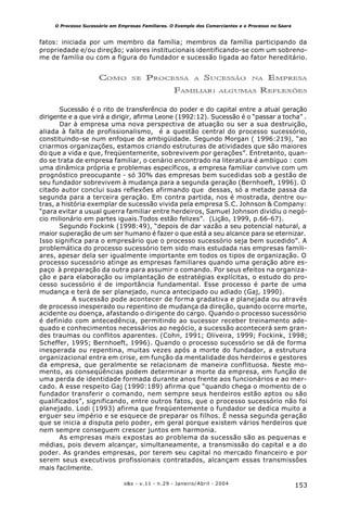 153o&s - v.11 - n.29 - Janeiro/Abril - 2004
O Processo Sucessório em Empresas Familiares. O Exemplo dos Comerciantes e o Processo no Saara
fatos: iniciada por um membro da família; membros da família participando da
propriedade e/ou direção; valores institucionais identificando-se com um sobreno-
me de família ou com a figura do fundador e sucessão ligada ao fator hereditário.
COMO SE PROCESSA A SUCESSÃO NA EMPRESA
FAMILIAR: ALGUMAS REFLEXÕES
Sucessão é o rito de transferência do poder e do capital entre a atual geração
dirigente e a que virá a dirigir, afirma Leone (1992:12). Sucessão é o “passar a tocha” .
Dar à empresa uma nova perspectiva de atuação ou ser a sua destruição,
aliada à falta de profissionalismo, é a questão central do processo sucessório,
constituindo-se num enfoque de ambigüidade. Segundo Morgan ( 1996:219), “ao
criarmos organizações, estamos criando estruturas de atividades que são maiores
do que a vida e que, freqüentemente, sobrevivem por gerações”. Entretanto, quan-
do se trata de empresa familiar, o cenário encontrado na literatura é ambíguo : com
uma dinâmica própria e problemas específicos, a empresa familiar convive com um
prognóstico preocupante - só 30% das empresas bem sucedidas sob a gestão de
seu fundador sobrevivem à mudança para a segunda geração (Bernhoeft, 1996). O
citado autor conclui suas reflexões afirmando que dessas, só a metade passa da
segunda para a terceira geração. Em contra partida, nos é mostrada, dentre ou-
tras, a história exemplar de sucessão vivida pela empresa S.C. Johnson & Company:
“para evitar a usual guerra familiar entre herdeiros, Samuel Johnson dividiu o negó-
cio milionário em partes iguais.Todos estão felizes”. (Lição, 1999, p.66-67).
Segundo Fockink (1998:49), “depois de dar vazão a seu potencial natural, a
maior superação de um ser humano é fazer o que está a seu alcance para se eternizar.
Isso significa para o empresário que o processo sucessório seja bem sucedido”. A
problemática do processo sucessório tem sido mais estudada nas empresas famili-
ares, apesar dela ser igualmente importante em todos os tipos de organização. O
processo sucessório atinge as empresas familiares quando uma geração abre es-
paço à preparação da outra para assumir o comando. Por seus efeitos na organiza-
ção e para elaboração ou implantação de estratégias explícitas, o estudo do pro-
cesso sucessório é de importância fundamental. Esse processo é parte de uma
mudança e terá de ser planejado, nunca antecipado ou adiado (Gaj, 1990).
A sucessão pode acontecer de forma gradativa e planejada ou através
de processo inesperado ou repentino de mudança da direção, quando ocorre morte,
acidente ou doença, afastando o dirigente do cargo. Quando o processo sucessório
é definido com antecedência, permitindo ao sucessor receber treinamento ade-
quado e conhecimentos necessários ao negócio, a sucessão acontecerá sem gran-
des traumas ou conflitos aparentes. (Cohn, 1991; Oliveira, 1999; Fockink, 1998;
Scheffer, 1995; Bernhoeft, 1996). Quando o processo sucessório se dá de forma
inesperada ou repentina, muitas vezes após a morte do fundador, a estrutura
organizacional entra em crise, em função da mentalidade dos herdeiros e gestores
da empresa, que geralmente se relacionam de maneira conflituosa. Neste mo-
mento, as conseqüências podem determinar a morte da empresa, em função de
uma perda de identidade formada durante anos frente aos funcionários e ao mer-
cado. A esse respeito Gaj (1990:189) afirma que “quando chega o momento de o
fundador transferir o comando, nem sempre seus herdeiros estão aptos ou são
qualificados”, significando, entre outros fatos, que o processo sucessório não foi
planejado. Lodi (1993) afirma que freqüentemente o fundador se dedica muito a
erguer seu império e se esquece de preparar os filhos. É nessa segunda geração
que se inicia a disputa pelo poder, em geral porque existem vários herdeiros que
nem sempre conseguem crescer juntos em harmonia.
As empresas mais expostas ao problema da sucessão são as pequenas e
médias, pois devem alcançar, simultaneamente, a transmissão do capital e a do
poder. As grandes empresas, por terem seu capital no mercado financeiro e por
serem seus executivos profissionais contratados, alcançam essas transmissões
mais facilmente.
 